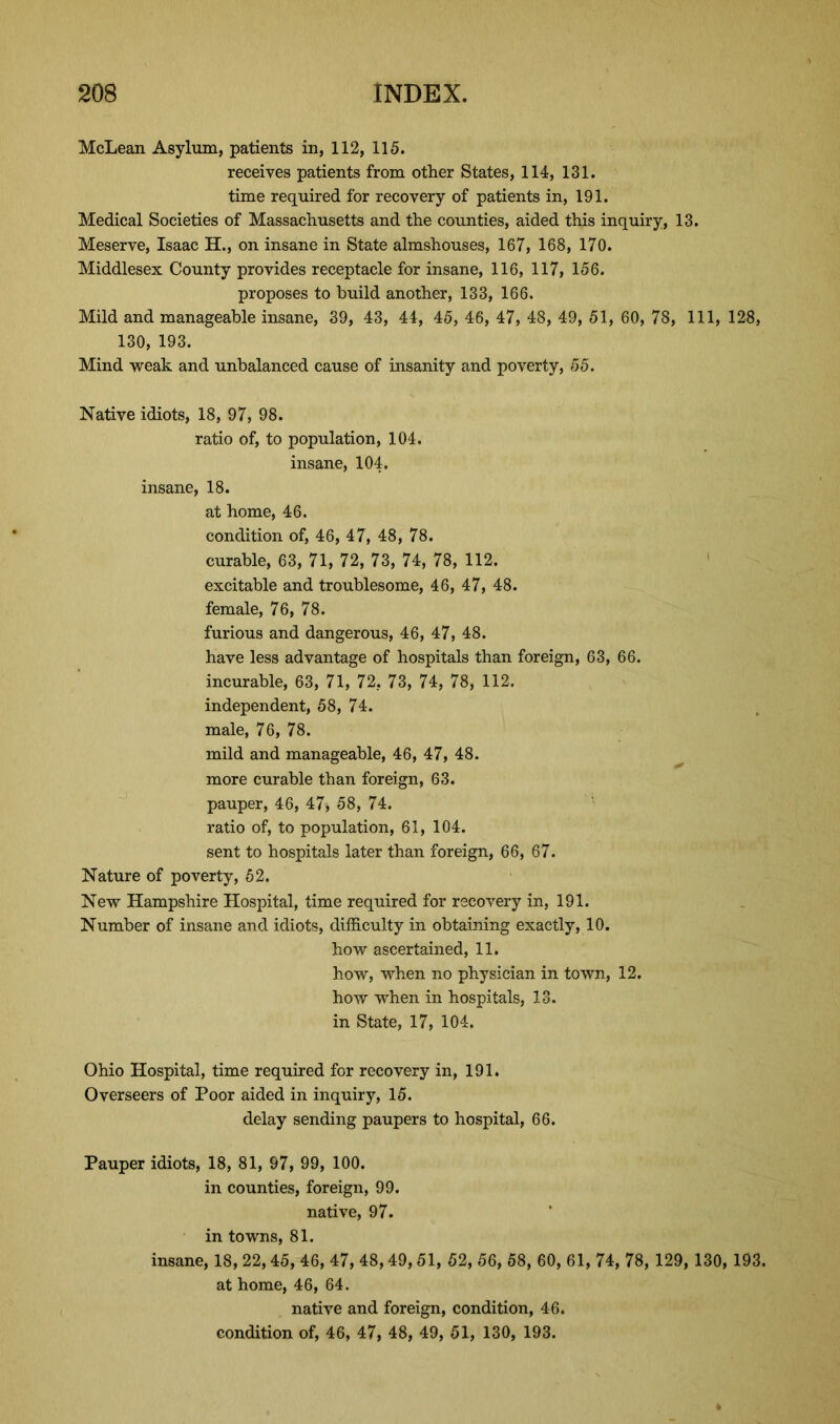 McLean Asylum, patients in, 112, 115. receives patients from other States, 114, 131. time required for recovery of patients in, 191. Medical Societies of Massachusetts and the counties, aided this inquiry, 13. Meserve, Isaac H., on insane in State almshouses, 167, 168, 170. Middlesex County provides receptacle for insane, 116, 117, 156. proposes to build another, 133, 166. Mild and manageable insane, 39, 43, 44, 45, 46, 47, 48, 49, 51, 60, 78, 111, 128, 130, 193. Mind weak and unbalanced cause of insanity and poverty, 55. Native idiots, 18, 97, 98. ratio of, to population, 104. insane, 104. insane, 18. at home, 46. condition of, 46, 47, 48, 78. curable, 63, 71, 72, 73, 74, 78, 112. excitable and troublesome, 46, 47, 48. female, 76, 78. furious and dangerous, 46, 47, 48. have less advantage of hospitals than foreign, 63, 66. incurable, 63, 71, 72. 73, 74, 78, 112. independent, 58, 74. male, 76, 78. mild and manageable, 46, 47, 48. more curable than foreign, 63. pauper, 46, 47, 58, 74. ratio of, to population, 61, 104. sent to hospitals later than foreign, 66, 67. Nature of poverty, 52. New Hampshire Hospital, time required for recovery in, 191. Number of insane and idiots, difficulty in obtaining exactly, 10. how ascertained, 11. how, when no physician in town, 12. how when in hospitals, 13. in State, 17, 104. Ohio Hospital, time required for recovery in, 191. Overseers of Poor aided in inquiry, 15. delay sending paupers to hospital, 66. Pauper idiots, 18, 81, 97, 99, 100. in counties, foreign, 99. native, 97. in towns, 81. insane, 18, 22,45, 46, 47, 48,49,51, 52, 56, 58, 60, 61, 74, 78, 129, 130, 193. at home, 46, 64. native and foreign, condition, 46. condition of, 46, 47, 48, 49, 51, 130, 193.