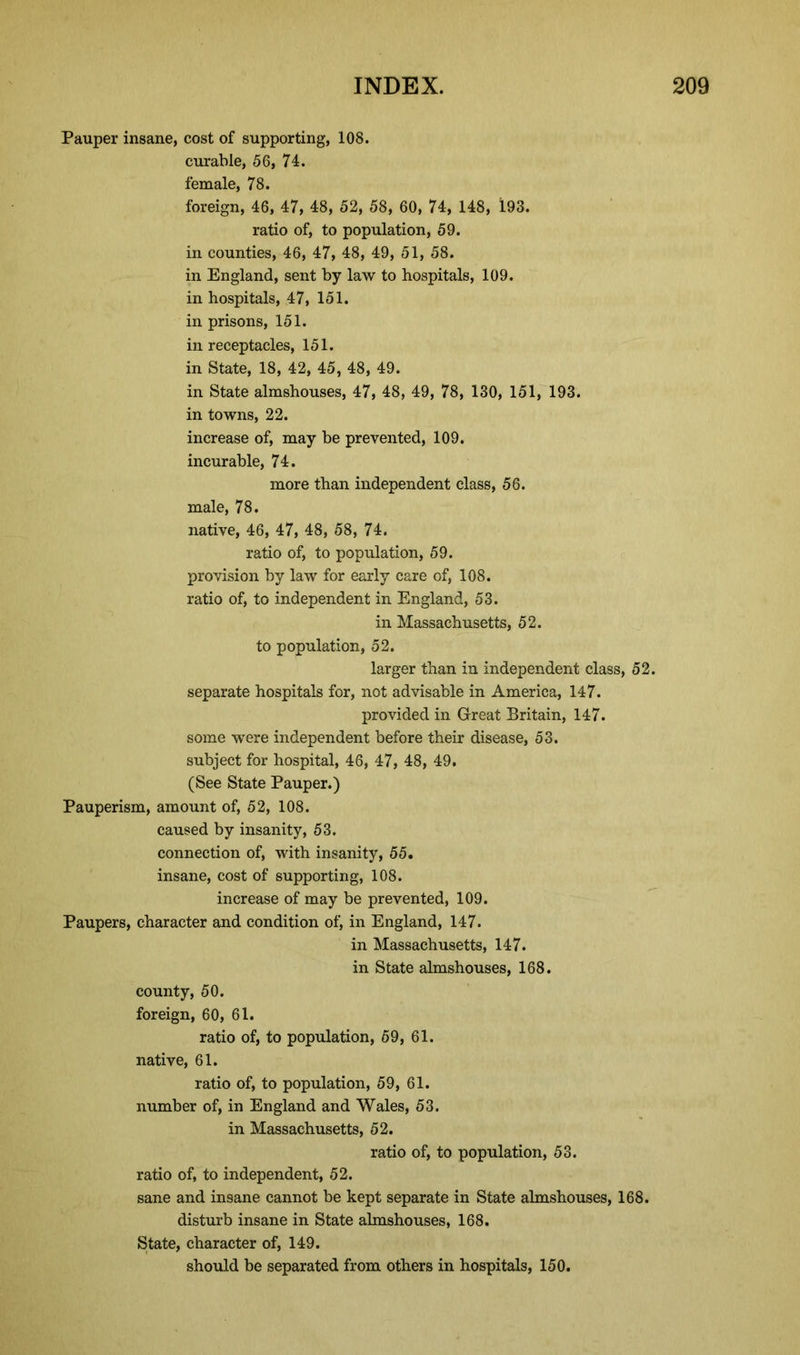 Pauper insane, cost of supporting, 108. curable, 56, 74. female, 78. foreign, 46, 47, 48, 52, 58, 60, 74, 148, 193. ratio of, to population, 59. in counties, 46, 47, 48, 49, 51, 58. in England, sent by law to hospitals, 109. in hospitals, 47, 151. in prisons, 151. in receptacles, 151. in State, 18, 42, 45, 48, 49. in State almshouses, 47, 48, 49, 78, 130, 151, 193. in towns, 22. increase of, may be prevented, 109. incurable, 74. more than independent class, 56. male, 78. native, 46, 47, 48, 58, 74. ratio of, to population, 59. provision by law for early care of, 108. ratio of, to independent in England, 53. in Massachusetts, 52. to population, 52. larger than in independent class, 52. separate hospitals for, not advisable in America, 147. provided in Great Britain, 147. some were independent before their disease, 53. subject for hospital, 46, 47, 48, 49. (See State Pauper.) Pauperism, amount of, 52, 108. caused by insanity, 53. connection of, with insanity, 55. insane, cost of supporting, 108. increase of may be prevented, 109. Paupers, character and condition of, in England, 147. in Massachusetts, 147. in State almshouses, 168. county, 50. foreign, 60, 61. ratio of, to population, 59, 61. native, 61. ratio of, to population, 59, 61. number of, in England and Wales, 53. in Massachusetts, 52. ratio of, to population, 53. ratio of, to independent, 52. sane and insane cannot be kept separate in State almshouses, 168. disturb insane in State almshouses, 168. State, character of, 149. should be separated from others in hospitals, 150.