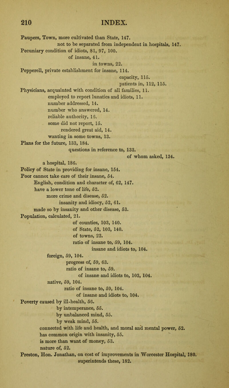 Paupers, Town, more cultivated than State, 147. not to be separated from independent in hospitals, 147. Pecuniary condition of idiots, 81, 97, 100. of insane, 41. in towns, 22. Pepperell, private establishment for insane, 114. capacity, 115. patients in, 112, 115. Physicians, acquainted with condition of all families, 11. employed to report lunatics and idiots, 11. number addressed, 14. number who answered, 14. reliable authority, 16. some did not report, 15. rendered great aid, 14. wanting in some towns, 13. Plans for the future, 133, 184. questions in reference to, 133. of whom asked, 134. a hospital, 186. Policy of State in providing for insane, 154. Poor cannot take care of their insane, 54. English, condition and character of, 62, 147. have a lower tone of life, 52. more crime and disease, 52. insanity and idiocy, 52, 61. made so by insanity and other disease, 53. Population, calculated, 21. of counties, 103, 140. of State, 52, 103, 140. of towns, 22. ratio of insane to, 59, 104. insane and idiots to, 104. foreign, 59, 104. progress of, 59, 63. ratio of insane to, 59. of insane and idiots to, 103, 104. native, 59, 104. ratio of insane to, 59, 104. of insane and idiots to, 104. Poverty caused by ill-health, 56. by intemperance, 55. by unbalanced mind, 55. by weak mind, 55. connected with life and health, and moral and mental power, 52. has common origin with insanity, 55. is more than want of money, 53. nature of, 52. Preston, Hon. Jonathan, on cost of improvements in Worcester Hospital, 180. superintends these, 182.