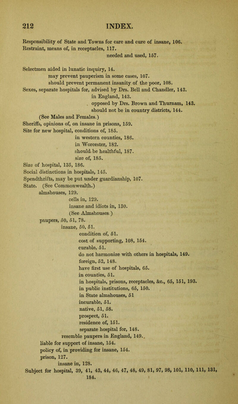 Responsibility of State and Towns for care and cure of insane, 106. Restraint, means of, in receptacles, 117. needed and used, 167. Selectmen aided in lunatic inquiry, 14. may prevent pauperism in some cases, 107. should prevent permanent insanity of the poor, 108. Sexes, separate hospitals for, advised by Drs. Bell and Chandler, 143. in England, 143. opposed by Drs. Brown and Thurnam, 143. should not be in country districts, 144. (See Males and Females.) Sheriffs, opinions of, on insane in prisons, 159. Site for new hospital, conditions of, 185. in western counties, 186. in Worcester, 182. should, be healthful, 187. size of, 185. Size of hospital, 135, 186. Social distinctions in hospitals, 145. Spendthrifts, may be put under guardianship, 107. State. (See Commonwealth.) almshouses, 129. cells in, 129. insane and idiots in, 130. (See Almshouses.) paupers, 50, 51, 78. insane, 50, 51. condition of, 51. cost of supporting, 108, 154. curable, 51. do not harmonize with others in hospitals, 149. foreign, 52, 148. have first use of hospitals, 65. in counties, 51. in hospitals, prisons, receptacles, &c., 65, 151, 193. in public institutions, 65, 150. in State almshouses, 51 incurable, 51. native, 51, 58. prospect, 51. residence of, 151. separate hospital for, 148. resemble paupers in England, 149.. liable for support of insane, 154. policy of, in providing for insane, 154. prison, 127. insane in, 128. Subject for hospital, 39, 41, 43, 44, 46, 47, 48, 49, 81, 97, 98, 101, 110, 111, 131, 184.