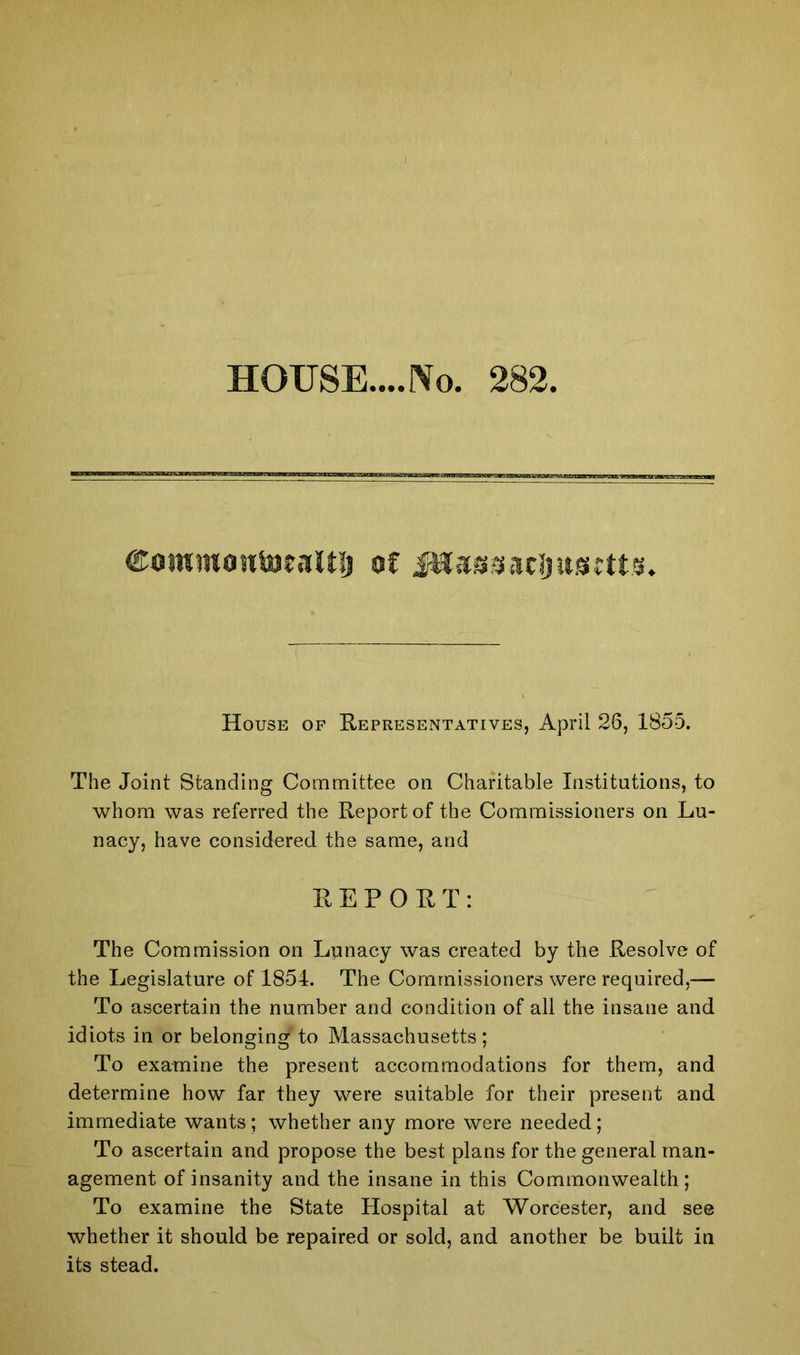 HOUSE....No. 282 ©owmontoeaitlj of Jttaggacljugttts. House of Representatives, April 26, 1855. The Joint Standing Committee on Charitable Institutions, to whom was referred the Report of the Commissioners on Lu- nacy, have considered the same, and REPORT: The Commission on Lunacy was created by the Resolve of the Legislature of 1854. The Commissioners were required,— To ascertain the number and condition of all the insane and idiots in or belonging to Massachusetts; To examine the present accommodations for them, and determine how far they were suitable for their present and immediate wants; whether any more were needed; To ascertain and propose the best plans for the general man- agement of insanity and the insane in this Commonwealth; To examine the State Hospital at Worcester, and see whether it should be repaired or sold, and another be built in its stead.