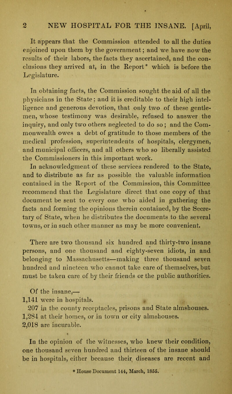 It appears that the Commission attended to all the duties enjoined upon them by the government; and we have now the results of their labors, the facts they ascertained, and the con- clusions they arrived at, in the Report* which is before the Legislature. In obtaining facts, the Commission sought the aid of all the physicians in the State; and it is creditable to their high intel- ligence and generous devotion, that only two of these gentle- men, whose testimony was desirable, refused to answer the inquiry, and only two others neglected to do so ; and the Com- monwealth owes a debt of gratitude to those members of the medical profession, superintendents of hospitals, clergymen, and municipal officers, and all others who so liberally assisted the Commissioners in this important work. In acknowledgment of these services rendered to the State, and to distribute as far as possible the valuable information contained in the Report of the Commission, this Committee recommend that the Legislature direct that one copy of that document be sent to every one who aided in gathering the facts and forming the opinions therein contained, by the Secre- tary of State, when he distributes the documents to the several towns, or in such other manner as may be more convenient. There are two thousand six hundred and thirty-two insane persons, and one thousand and eighty-seven idiots, in and belonging to Massachusetts—making three thousand seven hundred and nineteen who cannot take care of themselves, but must be taken care of by their friends or the public authorities. Of the insane,— 1,141 were in hospitals. 207 in the county receptacles, prisons and State almshouses. 1,284 at their homes, or in town or city almshouses. 2,018 are incurable. In the opinion of the witnesses, who knew their condition, one thousand seven hundred and thirteen of the insane should be in hospitals, either because their diseases are recent and * House Document 144, March, 1855.