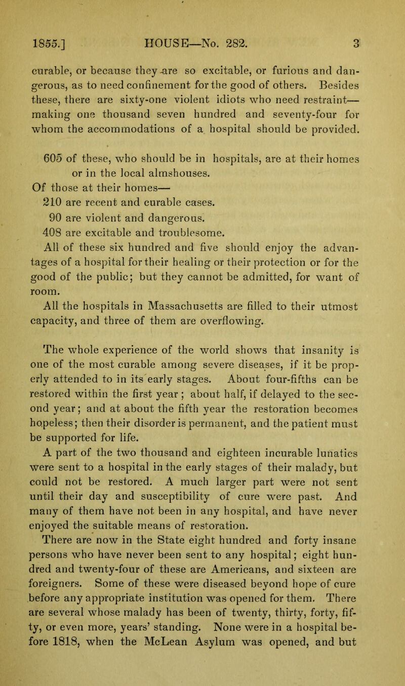 curable, or because they-are so excitable, or furious and dan- gerous, as to need confinement for the good of others. Besides these, there are sixty-one violent idiots who need restraint— making one thousand seven hundred and seventy-four for whom the accommodations of a hospital should be provided. 605 of these, who should be in hospitals, are at their homes or in the local almshouses. Of those at their homes— 210 are recent and curable cases. 90 are violent and dangerous. 408 are excitable and troublesome. All of these six hundred and five should enjoy the advan- tages of a hospital for their healing or their protection or for the good of the public; but they cannot be admitted, for want of room. All the hospitals in Massachusetts are filled to their utmost capacity, and three of them are overflowing. The whole experience of the world shows that insanity is one of the most curable among severe diseases, if it be prop- erly attended to in its early stages. About four-fifths can be restored within the first year ; about half, if delayed to the sec- ond year; and at about the fifth year the restoration becomes hopeless; then their disorder is permanent, and the patient must be supported for life. A part of the two thousand and eighteen incurable lunatics were sent to a hospital in the early stages of their malady, but could not be restored. A much larger part were not sent until their day and susceptibility of cure were past. And many of them have not been in any hospital, and have never enjoyed the suitable means of restoration. There are now in the State eight hundred and forty insane persons who have never been sent to any hospital; eight hun- dred and twenty-four of these are Americans, and sixteen are foreigners. Some of these were diseased beyond hope of cure before any appropriate institution was opened for them. There are several whose malady has been of twenty, thirty, forty, fif- ty, or even more, years’ standing. None were in a hospital be- fore 1818, when the McLean Asylum was opened, and but