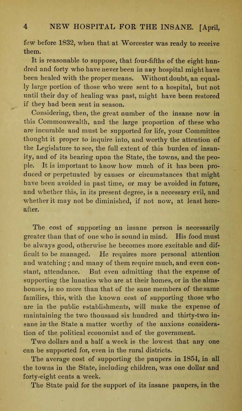 few before 1832, when that at Worcester was ready to receive them. It is reasonable to suppose, that four-fifths of the eight hun- dred and forty who have never been in any hospital might have been healed with the proper means. Without doubt, an equal- ly large portion of those who were sent to a hospital, but not until their day of healing was past, might have been restored if they had been sent in season. Considering, then, the great number of the insane now in this Commonwealth, and the large proportion of these who are incurable and must be supported for life, your Committee thought it proper to inquire into, and worthy the attention of the Legislature to see, the full extent of this burden of insan- ity, and of its bearing upon the State, the towns, and the peo- ple. It is important to know how much of it has been pro- duced or perpetuated by causes or circumstances that might have been avoided in past time, or may be avoided in future, and whether this, in its present degree, is a necessary evil, and whether it may not be diminished, if not now, at least here- after. The cost of supporting an insane person is necessarily greater than that of one who is sound in mind. His food must be always good, otherwise he becomes more excitable and dif- ficult to be managed. He requires more personal attention and watching ; and many of them require much, and even con- stant, attendance. But even admitting that the expense of supporting the lunatics who are at their homes, or in the alms- houses, is no more than that of the sane members of the same families, this, with the known cost of supporting those who are in the public establishments, will make the expense of maintaining the two thousand six hundred and thirty-two in- sane in- the State a matter worthy of the anxious considera- tion of the political economist and of the government. Two dollars and a half a week is the lowest that any one can be supported for, even in the rural districts. The average cost of supporting the paupers in 1854, in all the towns in the State, including children, was one dollar and forty-eight cents a week. The State paid for the support of its insane paupers, in the