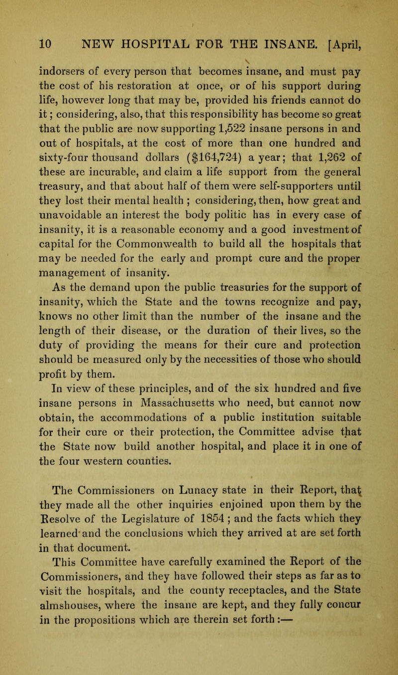 indorsers of every person that becomes insane, and must pay the cost of his restoration at once, or of his support during life, however long that may be, provided his friends cannot do it; considering, also, that this responsibility has become so great that the public are now supporting 1,522 insane persons in and out of hospitals, at the cost of more than one hundred and sixty-four thousand dollars ($164,724) a year; that 1,262 of these are incurable, and claim a life support from the general treasury, and that about half of them were self-supporters until they lost their mental health ; considering, then, how great and unavoidable an interest the body politic has in every case of insanity, it is a reasonable economy and a good investment of capital for the Commonwealth to build all the hospitals that may be needed for the early and prompt cure and the proper management of insanity. As the demand upon the public treasuries for the support of insanity, which the State and the towns recognize and pay, knows no other limit than the number of the insane and the length of their disease, or the duration of their lives, so the duty of providing the means for their cure and protection should be measured only by the necessities of those who should profit by them. In view of these principles, and of the six hundred and five insane persons in Massachusetts who need, but cannot now obtain, the accommodations of a public institution suitable for their cure or their protection, the Committee advise that the State now build another hospital, and place it in one of the four western counties. The Commissioners on Lunacy state in their Report, tha£ they made all the other inquiries enjoined upon them by the Resolve of the Legislature of 1854 ; and the facts which they learned'and the conclusions which they arrived at are set forth in that document. This Committee have carefully examined the Report of the Commissioners, and they have followed their steps as far as to visit the hospitals, and the county receptacles, and the State almshouses, where the insane are kept, and they fully concur in the propositions which are therein set forth:—