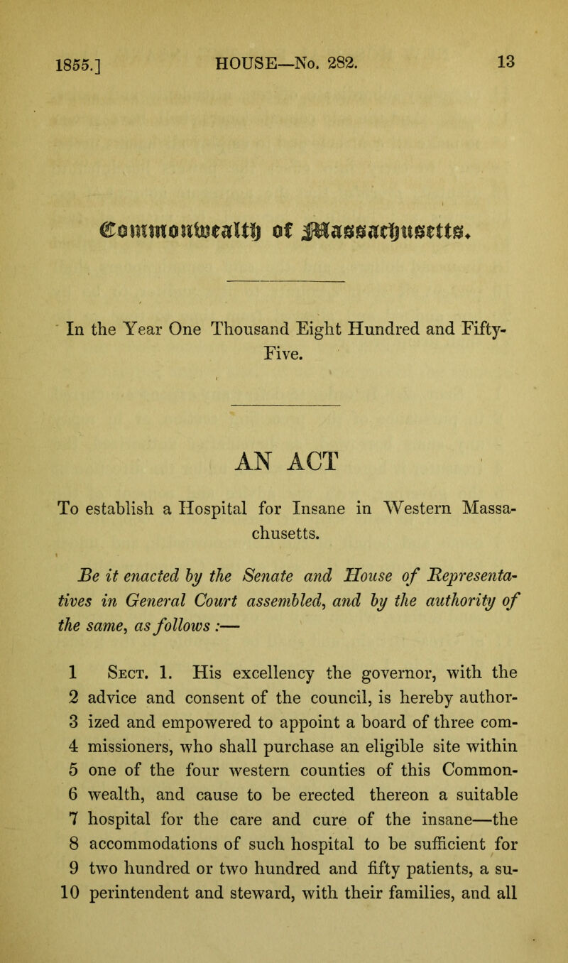 1855.] Comwoutetaltl) of In the Year One Thousand Eight Hundred and Fifty- Five. AN ACT To establish a Hospital for Insane in Western Massa- chusetts. Be it enacted by the Senate and House of Representa- tives in General Court assembled, and by the authority of the same, as follows :— 1 Sect. 1. His excellency the governor, with the 2 advice and consent of the council, is hereby author- 3 ized and empowered to appoint a board of three com- 4 missioners, who shall purchase an eligible site within 5 one of the four western counties of this Common- 6 wealth, and cause to be erected thereon a suitable 7 hospital for the care and cure of the insane—the 8 accommodations of such hospital to be sufficient for 9 two hundred or two hundred and fifty patients, a su- 10 perintendent and steward, with their families, and all