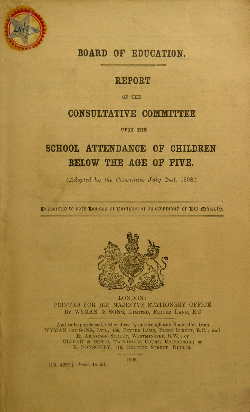 BOARD OF EDUCATION. REPORT OF THE CONSULTATIVE COMMITTEE UPON THE SCHOOL ATTENDANCE OF CHILDREN BELOW THE AGE OF FIVE. {Adopted by the Committee July 2nd, 1908.) {Presented to betb Ibouses of parliament bp Command of f)is /Ibajestu. LONDON: FEINTED FOE HIS MAJESTY’S STATIONERY OFFICE By WYMAN <fc SONS, Limited, Fetter Lane, E.C And to be purchased, either directly or through any Bookseller, from WYMAN and SONS, Ltd., 109, Fetter Lane, Fleet Street, E.C. ; and 32, AbincdOn Street, Westminster, S.W.; or OLIVER & BOYD, Twelddale Court, Edinburgh; or E. PONSONBY, 11G, Grafton Street Dublin. [Cd. 42G9.] Price, Is. 5d. 1908.