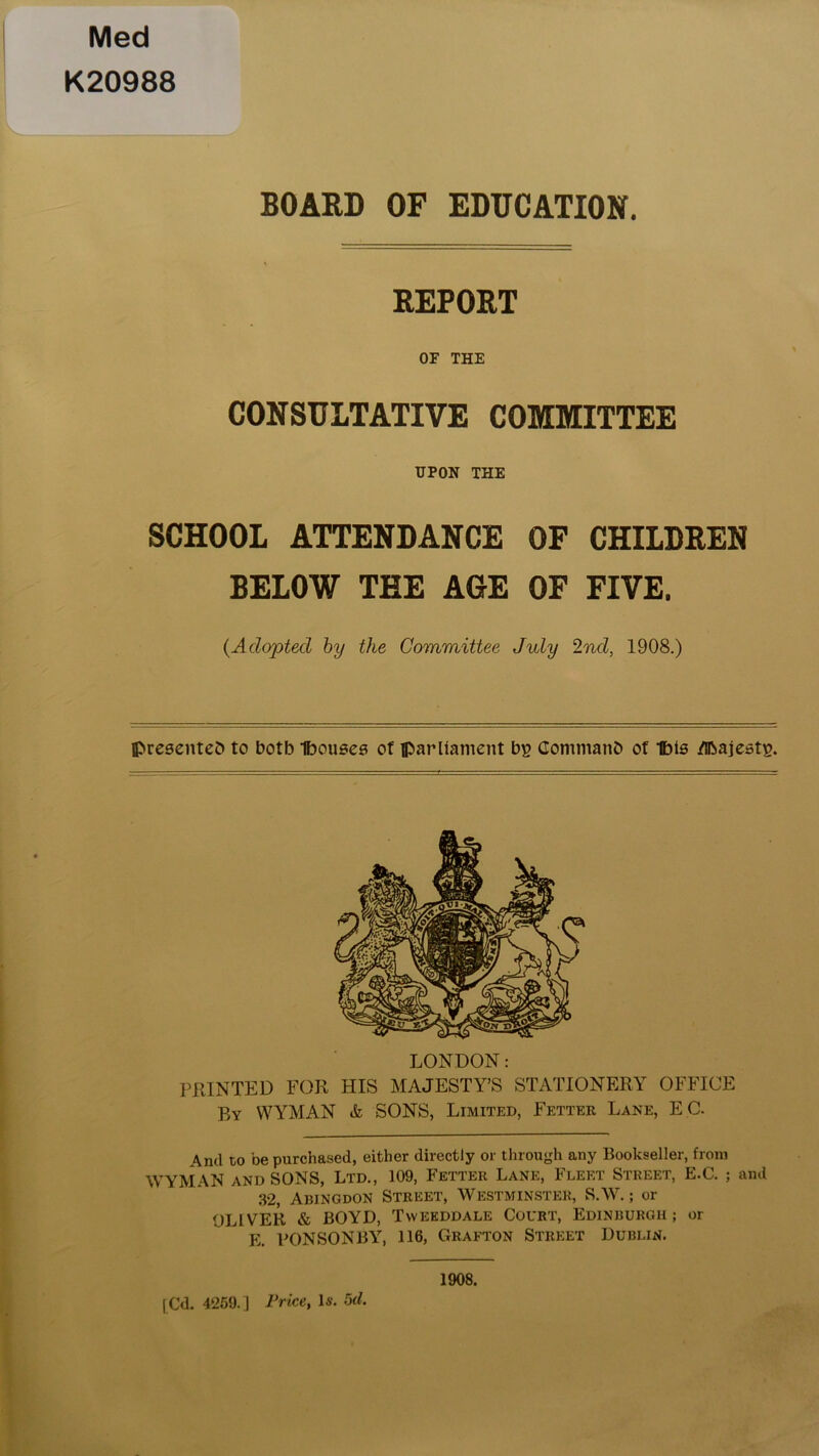 Med K20988 BOARD OF EDUCATION. REPORT OF THE CONSULTATIVE COMMITTEE UPON THE SCHOOL ATTENDANCE OF CHILDREN BELOW TEE AGE OF FIVE. {Adopted by the Committee July 2nd, 1908.) presented to both Ibouses of parliament bg Command of Ibis /ibajestg. LONDON: PRINTED FOR HIS MAJESTY’S STATIONERY OFFICE By WYMAN & SONS, Limited, Fetter Lane, EC. And to be purchased, either directly or through any Bookseller, from WYMAN and SONS, Ltd., 109, Fetter Lane, Fleet Street, E.C. ; and 32, Abingdon Street, Westminster, S.W.; or OLIVER & BOYD, Tyvekddale Court, Edinburgh; or E. PONSONBY, 116, Grafton Street Dublin. 1908.