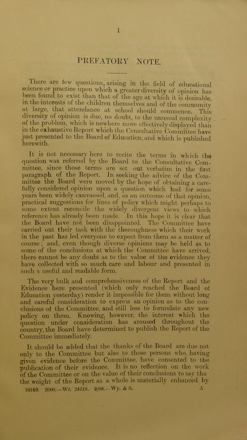 PREFATORY NOTE. There are few questions, arising in the field of educational science or practice upon which a greater diversity of opinion has been found to exist than that of the age at which it is desirable, in the interests of the children themselves and of the community at large, that attendance at school should commence. This diveisity of opinion is due, no doubt, to the unusual complexity of the problem, which is nowhere more effectively displayed than in the exhaustive Report which the Consultative Committee have just presented to the Board of Education, and which is published herewith. It is not necessary here to recite the terms in which the question was referred by the Board to the Consultative Com- mittee, since those terms are set out verbatim in the first paragraph of the Report. In seeking the advice of the Com- mittee the Board were moved by the hope of obtaining a care- fully considered opinion upon a question which had for some years been widely canvassed, and, as an outcome of that opinion, practical suggestions for lines of policy which might perhaps to some extent reconcile the widely divergent views to which reference has already been made. In this hope it is clear that the Board have not been disappointed. The Committee have carried out their task with the thoroughness which their work in the past has led everyone to expect from them as a matter of course; and, even though diverse opinions may be held as to some of the conclusions at which the Committee have arrived, there cannot be any doubt as to the value of the evidence they have collected with so much care and labour and presented in such a useful and readable form. The very bulk and comprehensiveness of the Report and the Evidence here presented (which only reached the Board of Education yesterday) render it impossible for them without long and carefui consideration to express an opinion as to the con- clusions of the Committee, and still less to formulate any new policy on them. Knowing, however, the interest which the question under consideration has aroused throughout the country, the Board have determined to publish .the Report of the Committee immediately. It should be added that the thanks of the Board are due not only to the Committee but also to those persons who, having o-iven evidence before the Committee, have consented to the publication of their evidence. It is no reflection on the work of the Committee or on the value of their conclusions to say tha the weight of the Report as a ivhole is materially enhanced by 10169. 2000.—Wt. 24618. 9/08.--Wy. & S. A