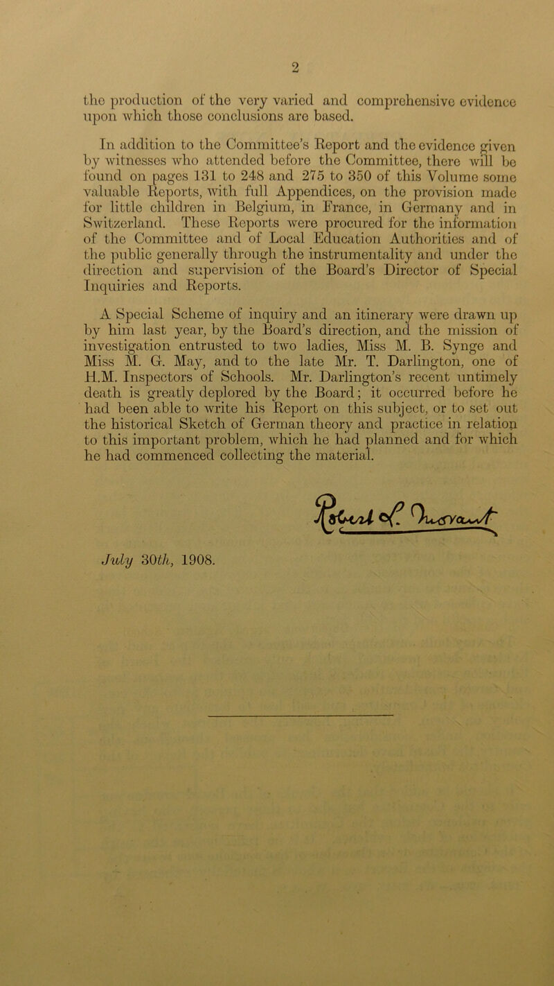 the production of the very varied and comprehensive evidence upon which those conclusions are based. In addition to the Committee’s Report and the evidence given by witnesses who attended before the Committee, there will be found on pages 131 to 248 and 275 to 350 of this Volume some valuable Reports, with full Appendices, on the provision made for little children in Belgium, in France, in Germany and in Switzerland. These Reports were procured for the information of the Committee and of Local Education Authorities and of the public generally through the instrumentality and under the direction and supervision of the Board’s Director of Special Inquiries and Reports. A Special Scheme of inquiry and an itinerary were drawn up by him last year, by the Board’s direction, and the mission of investigation entrusted to two ladies, Miss M. B. Synge and Miss M. G. May, and to the late Mr. T. Darlington, one of fi.M. Inspectors of Schools. Mr. Darlington’s recent untimely death is greatly deplored by the Board; it occurred before he had been able to write his Report on this subject, or to set out the historical Sketch of German theory and practice in relation to this important problem, which he had planned and for which he had commenced collecting the material. July 30th, 1908.