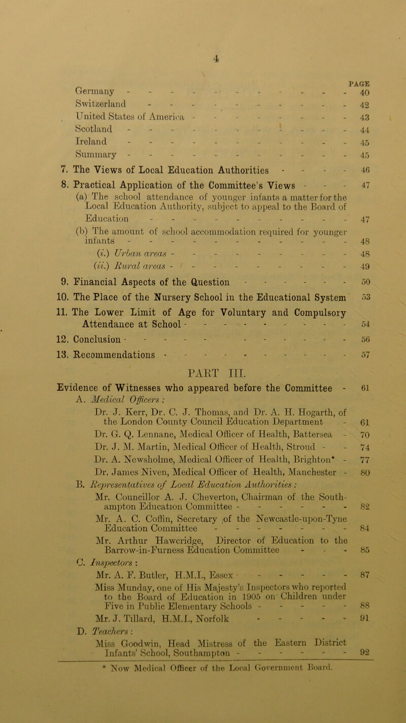 PAGE Germany 40 Switzerland - - - 42 United States of America -------- 43 Scotland ----------- 44 Ireland 45 Summary ----- 45 7. The Views of Local Education Authorities - - - 46 8. Practical Application of the Committee’s Views 47 (a) The school attendance of younger infants a matter for the Local Education Authority, subject to appeal to the Board of Education - - - - 47 (b) The amount of school accommodation required for younger infants - - - - - - - - - - -48 (i.) Urban areas --------- 48 (ii.) Rural areas - / - - - - - - - - 49 9. Financial Aspects of the Question 50 10. The Place of the Nursery School in the Educational System 53 11. The Lower Limit of Age for Voluntary and Compulsory Attendance at School 54 12. Conclusion 56 13. Recommendations 57 PART III. Evidence of Witnesses who appeared before the Committee - 61 A. Medical Officers : Dr. J. Kerr, Dr. C. J. Thomas, and Dr. A. H. Hogarth, of the London County Council Education Department - 61 Dr. G. Q. Lennane, Medical Officer of Health, Battersea - 70 Dr. J. M. Martin, Medical Officer of Health, Stroud - - 74 Dr. A. Newsliolme, Medical Officer of Health, Brighton* - 77 Dr. James Niven, Medical Officer of Health, Manchester - 80 B. Representatives of Local Education Authorities : Mr. Councillor A. J. Cheverton, Chairman of the South- ampton Education Committee 82 Mr. A. C. Coffin, Secretary ,of the Newcastle-upon-Tyne Education Committee - -- -- -- 84 Mr. Arthur HaAvcridge, Director of Education to the Barrow-in-Furness Education Committee 85 C. Inspectors : Mr. A. F. Butler, H.M.I., Essex 87 Miss Munday, one of His Majesty’s Inspectors who reported to the Board of Education in 1905 on Children under Five in Public Elementary Schools 88 Mr. J. Tillard, H.M.I., Norfolk 91 D. Teachers : Miss Goodwin, Head Mistress of the Eastern District Infants’ School, Southampton 92 * Now Medical Officer of the Local Government Board.