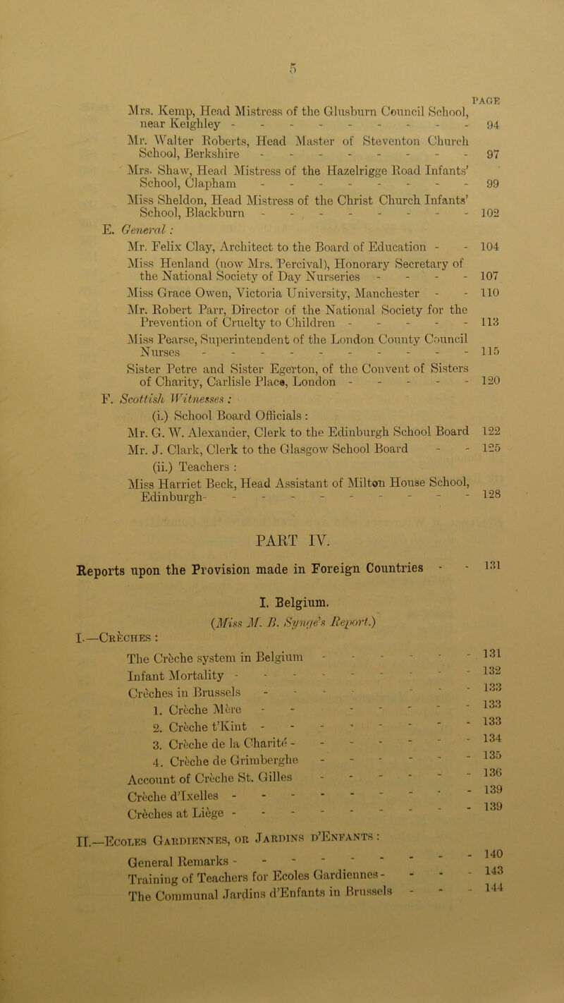 Mrs. Kemp, Head Mistress of the Glusburn Council School, near Keighley Mr. Walter Roberts, Head Master of Steventon Church School, Berkshire Mrs. Shaw, Head Mistress of the Hazelrigge Road Infants’ School, Clapham - -- -- -- - Miss Sheldon, Head Mistress of the Christ Church Infants’ School, Blackburn E. General : Mr. Felix Clay, Architect to the Board of Education - Miss Henland (now Mrs. Percival), Honorary Secretary of the National Society of Day Nurseries - Miss Grace Owen, Victoria University, Manchester Mr. Robert Parr, Director of the National Society for the Prevention of Cruelty to Children ----- Miss Pearse, Superintendent of the London County Council Nurses - - - - Sister Petre and Sister Egerton, of the Convent of Sisters of Charity, Carlisle Place, London - - - - - F. Scottish Witnesses : (i.) School Board Officials : Mr. G. W. Alexander, Clerk to the Edinburgh School Board Mr. J. Clark, Clerk to the Glasgow School Board (ii.) Teachers : Miss Harriet Beck, Head Assistant of Milton House School, Edinburgh- --------- PART IV. Reports upon the Provision made in Foreign Countries I. Belgium. (Miss M. B. Sync/e’s Report.) I.—Creches : The Creche system in Belgium Infant Mortality - Creches in Brussels 1. Creche M&re 2. Crfeche t’Kint - 3. Crtche de la Charite - 4. Creche de Grimberghe Account of Creche St. Gilles Creche d’lxelles Creches at Liege - II—Ecoles Gardiennes, or J arhins d’Enfants : General Remarks - Training of Teachers for Ecoles Gardiennes - The Communal Jardins d’Enfants in I missels PAGE 94 97 99 102 104 107 110 113 115 120 122 125 128 131 131 132 133 133 133 134 135 136 139 139 140 143 144