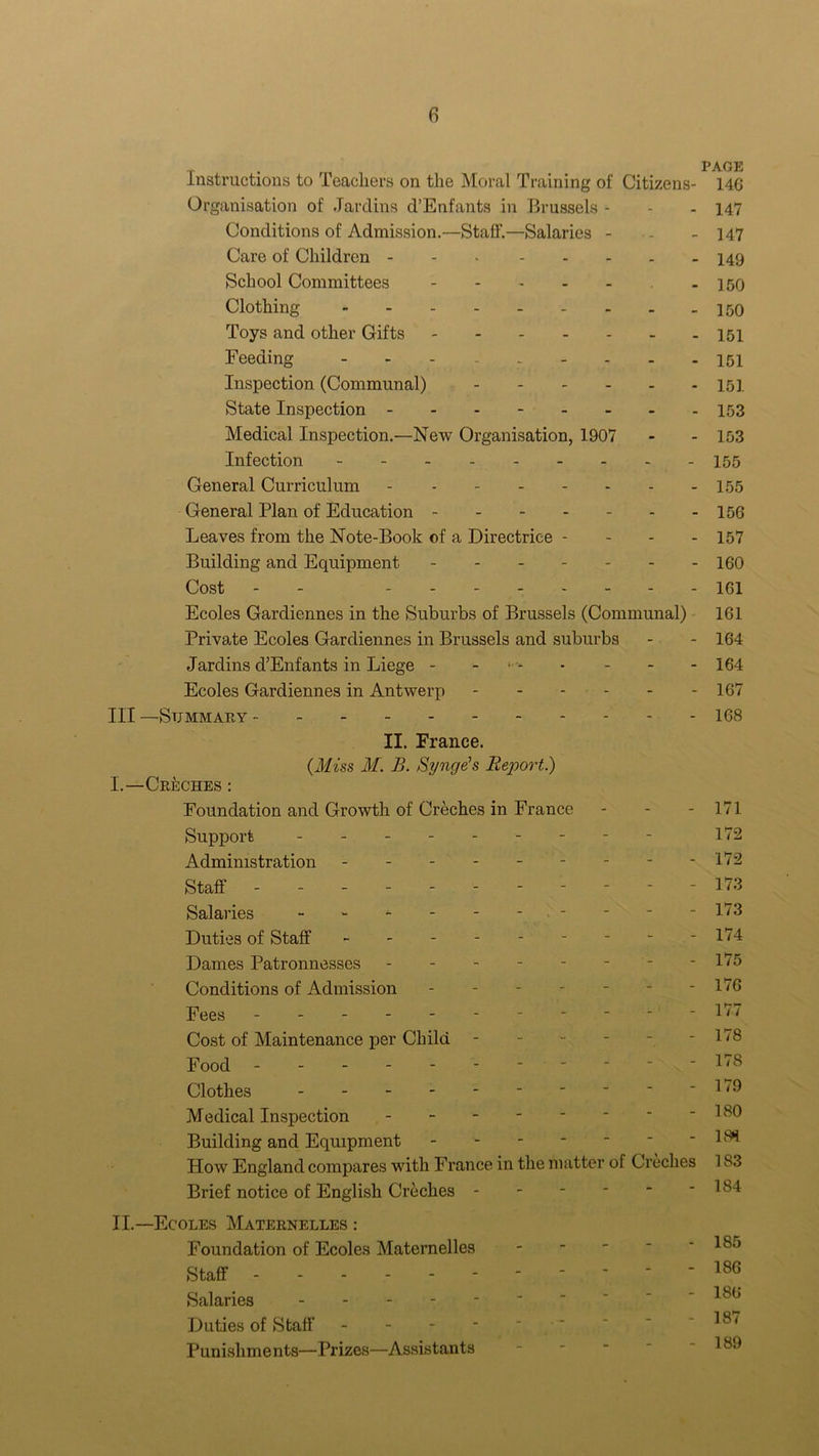 Instructions to Teachers on the Moral Training of Citizens- Organisation of Jardins d’Enfants in Brussels - Conditions of Admission.—Staff.—Salaries - Care of Children School Committees - Clothing Toys and other Gifts Feeding - Inspection (Communal) State Inspection Medical Inspection.—New Organisation, 1907 Infection General Curriculum General Plan of Education Leaves from the Note-Book of a Directriee - Building and Equipment Cost - Ecoles Gardiennes in the Suburbs of Brussels (Communal) Private Ecoles Gardiennes in Brussels and suburbs Jardins d’Enfants in Liege - - Ecoles Gardiennes in Antwerp Ill —Summary II. France. (Miss M. B. Synge's Report.) I.—Cinches : Foundation and Growth of Creches in France Support ------- Administration ------- Staff ------- Salaries ------ Duties of Staff ------- Dames Patronnesses - - - - Conditions of Admission - Fees - Cost of Maintenance per Child Food ------ Clothes Medical Inspection Building and Equipment - How England compares with France in the matter of Creches Brief notice of English Creches - II.—Ecoles Maternelles : Foundation of Ecoles Maternelles Staff Salaries - Duties of Staff Punishments—Prizes—Assistants PAGE 14G 147 147 149 150 150 151 151 151 153 153 155 155 156 157 160 161 161 164 164 167 168 171 172 172 173 173 174 175 176 177 178 178 179 180 181 183 184 185 186 186 187 189