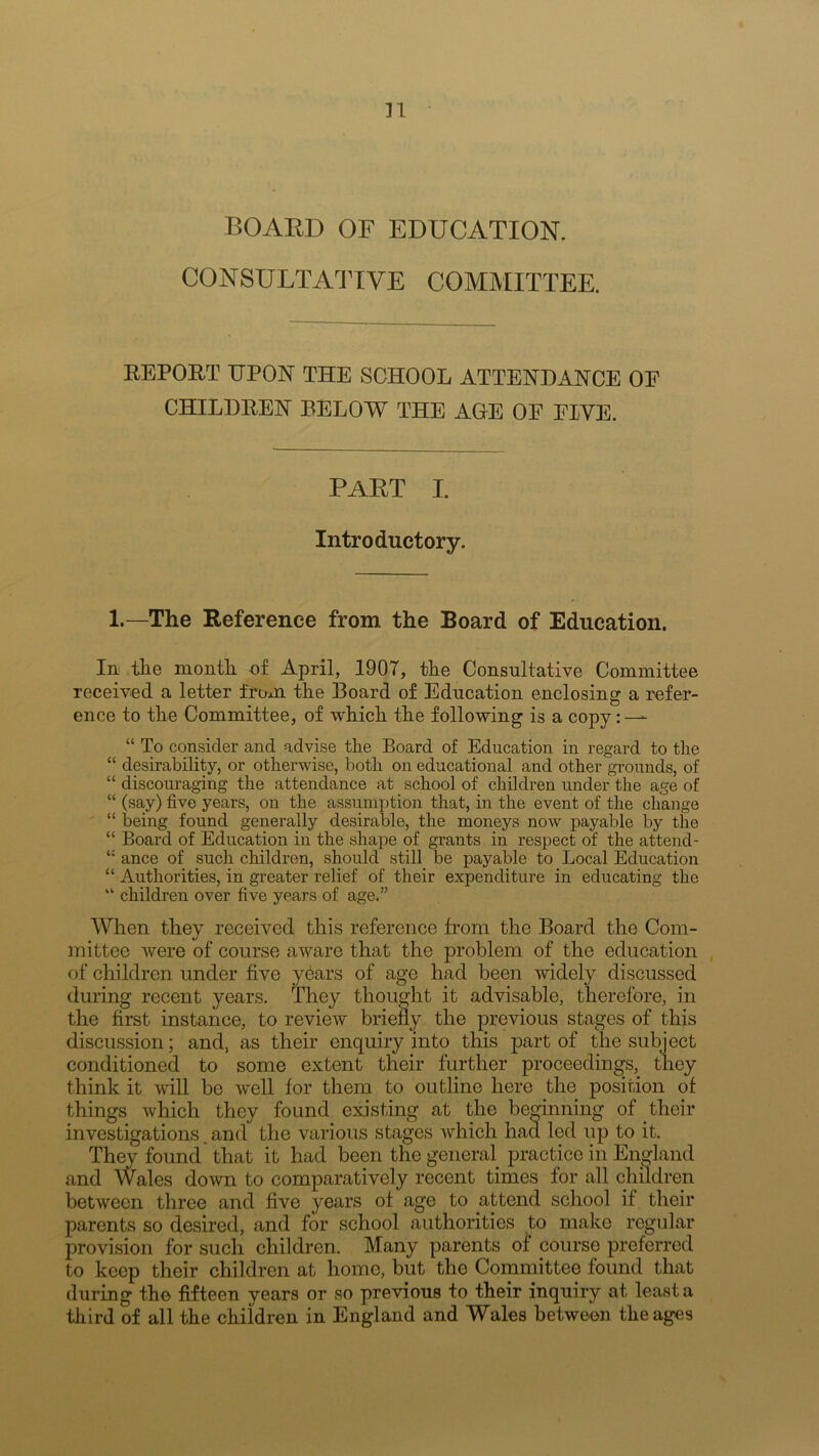 n BOARD OF EDUCATION. CONSULTATIVE COMMITTEE. REPORT UPON THE SCHOOL ATTENDANCE OF CHILDREN BELOW THE AGE OF EWE. PART I. Introductory. 1.—The Reference from the Board of Education. In the month of April, 1907, the Consultative Committee received a letter from the Board of Education enclosing a refer- ence to the Committee, of which the following is a copy:-— “ To consider and advise the Board of Education in regard to the “ desirability, or otherwise, both on educational and other grounds, of “ discouraging the attendance at school of children under the age of “ (say) five years, on the assumption that, in the event of the change “ being found generally desirable, the moneys now payable by the “ Board of Education in the shape of grants in respect of the attend- “ ance of such children, should still be payable to Local Education “ Authorities, in greater relief of their expenditure in educating the “ children over five years of age.” When they received this reference from the Board the Com- mittee were of course aware that the problem of the education of children under five years of age had been widely discussed during recent years. They thought it advisable, therefore, in the first instance, to review briefly the previous stages of this discussion; and, as their enquiry into this part of the subject conditioned to some extent their further proceedings, they think it will be well for them to outline here the position of things which they found existing at the beginning of their investigations. and the various stages which had led up to it. They found that it had been the general practice in England and Wales down to comparatively recent times for all children between three and five years of age to attend school if their parents so desired, and for school authorities to make regular provision for such children. Many parents of course preferred to keep their children at home, but the Committee found that during the fifteen years or so previous to their inquiry at least a third of all the children in England and Wales between the ages