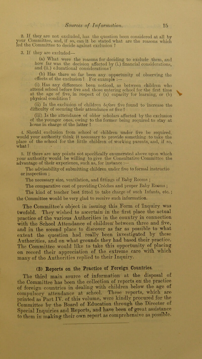 2. If they are not excluded, lias the question been considered at all by vour Committee, and, if so, can it be stated what are the reasons which led the Committee to decide against exclusion ? 3. If they are excluded— (a) What were the reasons for deciding to exclude them, and how far was the decision affected by (i.) financial considerations, and (ii.) educational considerations? (b) Has there so. far been any opportunity of observing the effects of the exclusion? For example :— (i) Has any difference been noticed, as between children who attend school before five and those entering school for the first time at the age of five, in respect of (a) capacity for learning, or (b) physical condition ? (ii) Is the exclusion of children before five found to increase the difficulty of securing their attendance at five ? (iii) Is the attendance of older scholars affected by the exclusion of the younger ones, owing to the former being required to stay at home in charge of the latter ? 4. Should exclusion from school of children under five be required, would your authority think it necessary to provide something to take the place of the school for the little children of working parents, and, if so, what ? 5. If there are any points not specifically enumerated above upon which your authority would be willing to give the Consultative Committee the advantage of their experience, such as, for instance :— The advisability of submitting children under five to formal instructio or inspection; The necessary size, ventilation, and fittings of Baby Rooms ; The comparative cost of providing Creches and proper Baby Rooms ; The kind of teacher best fitted to take charge of such Infants, etc.; the Committee would be very glad to receive such information. The Committee’s object in issuing this Form of ‘Inquiry was twofold. They wished to ascertain in the first place the actual practice of the various Authorities in the country in connection with the School Attendance of children between three and five, and in the second place to discover as far as possible to what extent the question had really been investigated by these Authorities, and on what grounds they had based their practice. The Committee would like to take this opportunity of placing on record their appreciation of the extreme care with which many of the Authorities replied to their Inquiry. (3) Reports on the Practice of Foreign Countries. The third main source of information at the disposal of the Committee has been the collection of reports on the practice of foreign countries in dealing with children below the. age of compulsory attendance at school. These reports, which are printed as'Part IV. of this volume, were kindly procured for the Committee by the Board of Education through the Director of Special Inquiries and Reports, and have been of great assistance to them in making their own report as comprehensive as possib e.