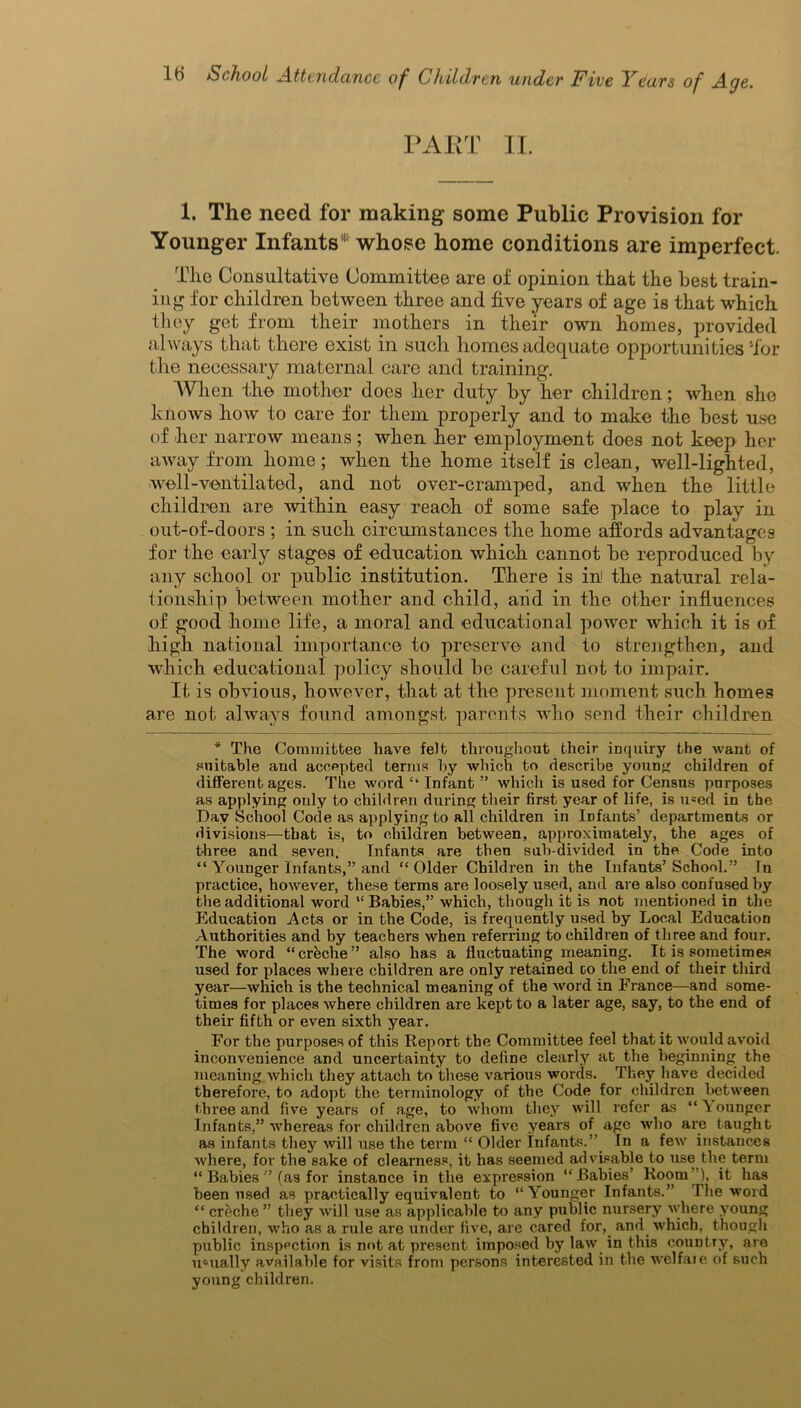 PART II. 1. The need for making some Public Provision for Younger Infants* whose home conditions are imperfect. Tlie Consultative Committee are of opinion that the best train- ing for children between three and five years of age is that which they get from their mothers in their own homes, provided always that there exist in such homes adequate opportunities 'for the necessary maternal care and training. When the mother does her duty by her children; when she knows how to care for them properly and to make the best use of her narrow means; when her employment does not keep her away from home; when the home itself is clean, well-lighted, well-ventilated, and not over-cramped, and when the little children are within easy reach of some safe place to play in out-of-doors ; in such circumstances the home affords advantages for the early stages of education which cannot be reproduced by any school or public institution. There is in' the natural rela- tionship between mother and child, aiid in the other influences of good home life, a moral and educational power which it is of high national importance to preserve and to strengthen, and which educational policy should be careful not to impair. It is obvious, however, that at the present moment such homes are not always found amongst parents who send their children * The Committee have felt throughout their inquiry the want of suitable and accepted terms by which to describe young children of different ages. The word ‘‘ Infant ” which is used for Census purposes as applying only to children during their first year of life, is u*ed in the Day School Code as applying to all children in Infants’ departments or divisions—that is, to children between, approximately, the ages of three and seven. Infants are then sub-divided in the Code into “ Younger Infants,” and “Older Children in the Infants’School.” Tn practice, however, these terms are loosely used, and are also confused by the additional word “ Babies,” which, though it is not mentioned in the Education Acts or in the Code, is frequently used by Local Education Authorities and by teachers when referring to children of three and four. The word “creche” also has a fluctuating meaning. It is sometimes used for places where children are only retained go the end of their third year—which is the technical meaning of the word in France—and some- times for places where children are kept to a later age, say, to the end of their fifth or even sixth year. For the purposes of this Report the Committee feel that it would avoid inconvenience and uncertainty to define clearly at the beginning the meaning which they attach to these various words. They have decided therefore, to adopt the terminology of the Code for children between three and five years of age, to whom they will refer as “ \ ounger Infants,” whereas for children above five years of age who are taught as infants they will use the term “ Older Infants.” Tn a few instances where, for the sake of clearness, it has seemed advisable to use the term “ Babies ” (as for instance in the expression “Babies’ Room ), it has been used as practically equivalent to “Younger Infants.” The word “ creche” they will use as applicable to any public nursery where young children, who as a rule are under five, are cared for, and which, though public inspection is not at present imposed by law in this country, are usually available for visits from persons interested in the welfaie of such young children.