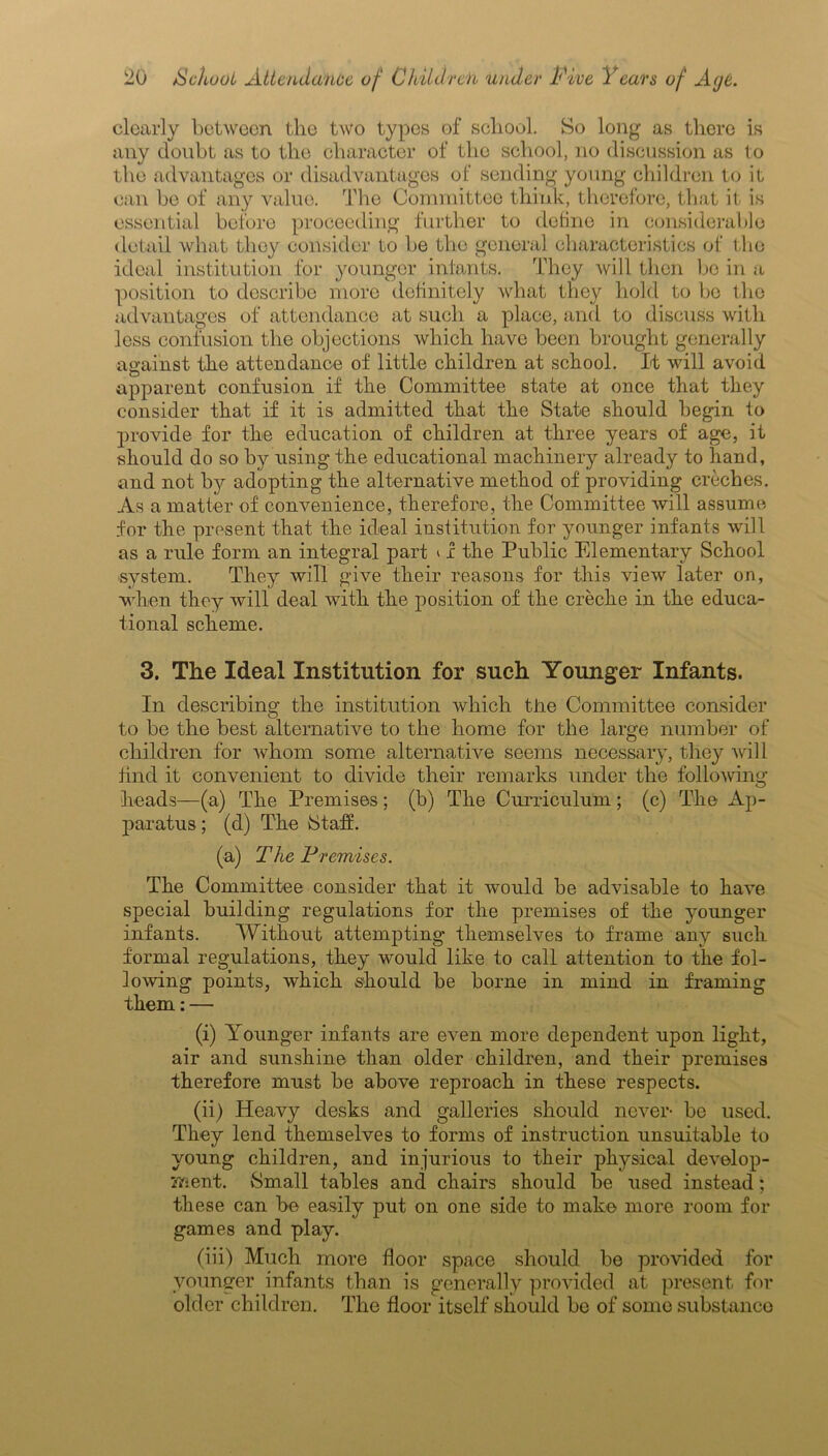 clearly between the two types of school. So long as there is any doubt as to the character of the school, no discussion as to the advantages or disadvantages of sending young children to it can be of any value. The Committee think, therefore, that it is essential before proceeding further to define in considerable detail what they consider to be the general characteristics of the ideal institution for younger infants. They will then be in a position to describe more definitely what they hold to be the advantages of attendance at such a place, and to discuss with less confusion the objections which have been brought generally against the attendance of little children at school. It will avoid apparent confusion if the Committee state at once that they consider that if it is admitted that the State should begin to provide for the education of children at three years of age, it should do so by using the educational machinery already to hand, and not by adopting the alternative method of providing creches. As a matter of convenience, therefore, the Committee will assume for the present that the ideal institution for younger infants will as a rule form an integral part ‘ 1 the Public Elementary School •system. They will give their reasons for this view later on, when they will deal with the position of the creche in the educa- tional scheme. 3. The Ideal Institution for such Younger Infants. In describing the institution which the Committee consider to be the best alternative to the home for the large number of children for whom some alternative seems necessary, they wi 11 find it convenient to divide their remarks under the following- heads—(a) The Premises; (b) The Curriculum; (c) The Ap- paratus ; (d) The Staff. (a) The Premises. The Committee consider that it would be advisable to have special building regulations for the premises of the younger infants. Without attempting themselves to frame any such formal regulations, they would like to call attention to the fol- lowing points, which should be borne in mind in framing them: — (i) Younger infants are even more dependent upon light, air and sunshine than older children, and their premises therefore must be above reproach in these respects. (ii) Heavy desks and galleries should never- be used. They lend themselves to forms of instruction unsuitable to young children, and injurious to their physical develop- ment. Small tables and chairs should be used instead; these can be easily put on one side to make more room for games and play. (iii) Much more floor space should be provided for younger infants than is generally provided at present for older children. The floor itself should be of some substance