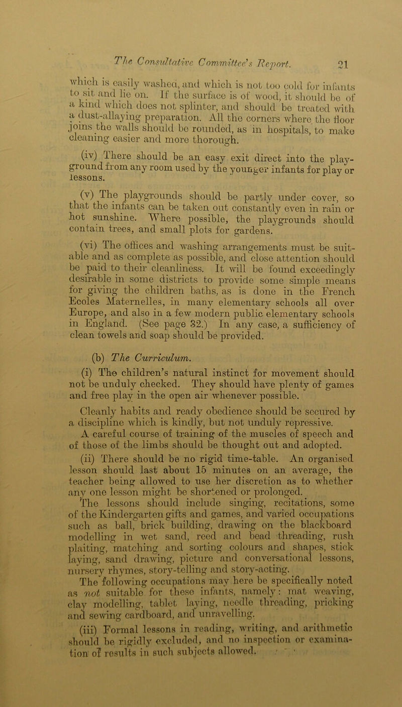 which is easily washed, and which is not too cold for infants to sit and lie on. If the surface is of wood, it should be of a kind which does not splinter, and should bo treated with a dust-allaying preparation. All the corners where the floor joins the walls should be rounded, as in hospitals, to make cleaning easier and more thorough. (iv) There should he an easy exit direct into the play- ground f 1 oni any room used by the younger infants for play or lessons. (v) The playgrounds should be partly under cover, so that the infants can be taken out constantly even in rain or hot sunshine. Where possible, the playgrounds should contain trees, and small plots for gardens. (vi) The offices and washing arrangements must be suit- able and as complete as possible, and close attention should be paid to their cleanliness. It will be found exceedingly desirable in some districts to provide some simple means for giving the children baths, as is done in the French Ecoles Maternelles, in many elementary schools all over Europe, and also in a few modern public elementary schools in England. (See page 32.) In any case, a sufficiency of clean towels and soap should be provided. (b) The Curriculum. (i) The children’s natural instinct for movement should not be unduly checked. They should have plenty of games and free play in the open air whenever possible. Cleanly habits and ready obedience should be secured by a discipline which is kindly, but not unduly repressive. A careful course of training of the muscles of speech and of those of the limbs should be thought out and adopted. (ii) There should be no rigid time-table. An organised lesson should last about 15 minutes on an average, the teacher being allowed to use her discretion as to whether any one lesson might be shortened or prolonged. The lessons should include singing, recitations, some of the Kindergarten gifts and games, and varied occupations such as ball, brick building, drawing on the blackboard modelling in wet sand, reed and bead threading, rush plaiting, matching and sorting colours and shapes, stick laying, sand drawing, picture and conversational lessons, nursery rhymes, story-telling and story-acting.. The following occupations may here be specifically noted as not suitable for these infants, namely: mat weaving, clay modelling, tablet laying, needle threading, pricking and sewing cardboard, and unravelling. (iii) Formal lessons in reading, writing, and arithmetic should be rigidly excluded, and no inspection or examina- tion' of rosults ill such subjects allowed. :  •