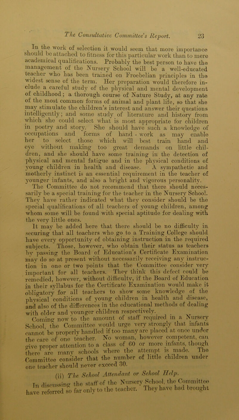 In tlie work of selection it would seem tliat more importance should be attached to fitness for this particular work than to mere academical qualifications. Probably the best person to have the management of the Nursery School will be a well-educated teacher who has been trained on Eroebelian principles in the widest sense of the term. Her preparation would therefore in- clude. a careful study of the physical and mental development of childhood ; a thorough course of Nature Study, at any rate of the most common forms of animal and plant life, so that she may stimulate the children’s interest and answer their questions intelligently; and some study of literature and history from which she could select what is most appropriate for children in poetry and story. She should have such a knoivledge of occupations and forms of hand - work as may enable her to select those which will best train hand and eye without making too great demands on little chil- dren, and she should have some training in the detection of physical and mental fatigue and in the physical conditions of young children in health and disease. A sympathetic and motherly instinct is an essential requirement in the teacher of younger infants, and also a bright and vigorous personality. The Committee do not recommend that there should neces- sarily be a special training for the teacher in the Nursery School. They have rather indicated what they consider should be the special qualifications of all teachers of young children, among whom some will be found with special aptitude for dealing with the very little ones. It may be added here that there should be no difficulty in securing that all teachers who go to a Training College should have every opportunity of obtaining instruction in the required subjects. Those, however, who obtain their status as teachers by passing the Board of Education’s Certificate Examination may do so at present without necessarily receiving any instruc- tion in one or two points that the Committee consider very important for all teachers. They think this defect could be remedied, however, without difficulty, if the Board of Education in their syllabus for the Certificate Examination would make it obligatory for all teachers to show some knowledge of the physical conditions of young children in health and disease, and also of the differences in the educational methods of dealing with older and younger children respectively. Coming now to the amount of staff required m a Nursery School the Committee would urge very strongly that infants cannot’he properly handled if too many are placed at once under the care of one teacher. No woman, however competent, can give proper attention to a class of 60 or more infants, though there are many schools where the attempt is made. The Committee consider that the number of little children under one teacher should never exceed 30. (ii) The School Attendant or School Help. In discussing the staff of the Nursery School, the Committee have referred so far only to the teacher. They have had brought