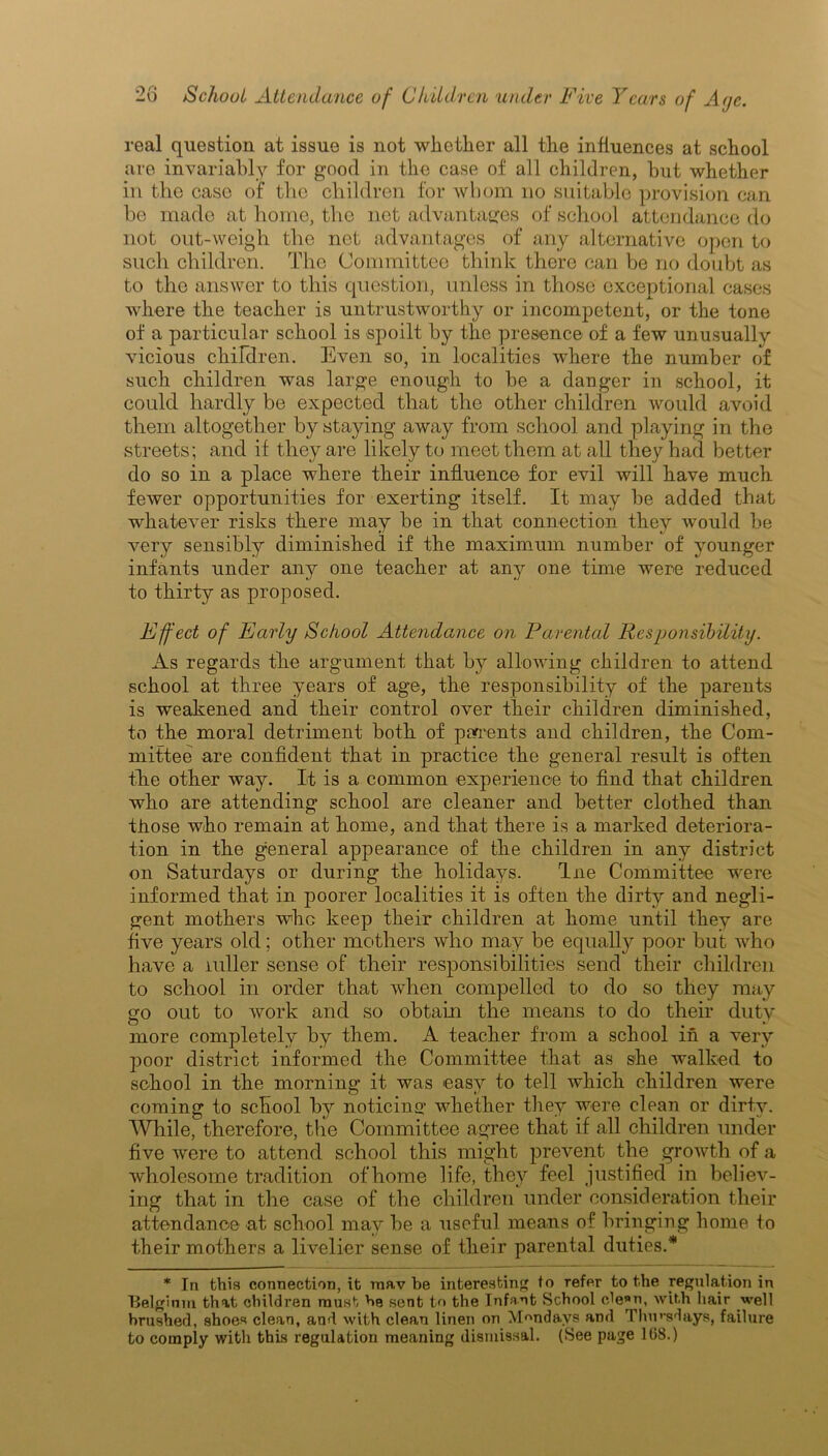 real question at issue is not whether all the influences at school are invariably for good in the case of all children, but whether in the case of the children for whom no suitable provision can be made at home, the net advantages of school attendance do not out-weigh the net advantages of any alternative open to such children. The Committee think there can be no doubt as to the answer to this question, unless in those exceptional cases where the teacher is untrustworthy or incompetent, or the tone of a particular school is spoilt by the presence of a few unusually vicious children. Even so, in localities where the number of such children was large enough to be a danger in school, it could hardly be expected that the other children would avoid them altogether by staying away from school and playing in the streets; and if they are likely to meet them at all they had better do so in a place where their influence for evil will have much fewer opportunities for exerting itself. It may be added that whatever risks there may be in that connection they would be very sensibly diminished if the maximum number of younger infants under any one teacher at any one time were reduced to thirty as proposed. Effect of Early School Attendance on Parental Responsibility. As regards the argument that by allowing children to attend school at three years of age, the responsibility of the parents is weakened and their control over their children diminished, to the moral detriment both of percents and children, the Com- mittee are confident that in practice the general result is often the other way. It is a common experience to find that children who are attending school are cleaner and better clothed than those who remain at home, and that there is a marked deteriora- tion in the general appearance of the children in any district on Saturdays or during the holidays. fine Committee were informed that in poorer localities it is often the dirty and negli- gent mothers whe keep their children at home until they are five years old; other mothers who may be equally poor but who have a mller sense of their responsibilities send their children to school in order that when compelled to do so they may go out to work and so obtain the means to do their duty more completely by them. A teacher from a school in a very poor district informed the Committee that as she walked to school in the morning it was easy to tell which children were coming to school by noticing whether they were clean or dirty. While, therefore, the Committee agree that if all children under fi ve were to attend school this might prevent the growth of a wholesome tradition ofhome life, they feel justified in believ- ing that in the case of the children under consideration their attendance at school may be a useful means of bringing home io their mothers a livelier sense of their parental duties.* * In this connection, it mav be interesting to refer to the regulation in Belgirnn that children must he sent to the Infant School cle»n, with hair well brushed, shoes clean, and with clean linen on Mondays and Thursdays, failure to comply with this regulation meaning dismissal. (See page 168.)