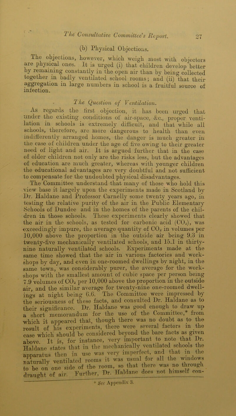 (b) Physical Objections. Tbc objections, however, which weigh most with objectors are physical ones. It is urged (i) that children develop better by remaining* constantly in the open air than by being collected together in badly ventilated school rooms; and (ii) that their aggregation in large numbers in school is a fruitful source of infection. The Question of Ventilation. As regards tlie first- objection, it lias been urged that under the existing conditions o± air-space, &c., proper venti- lation in schools is extremely difficult, and that while all schools, therefore, are more dangerous to health than even indifferently arranged homes, the danger is much greater ini the case of children under the age of five owing to their greater need of light and air. It is argued further that in the case of older children not only are the risks less, but the advantages of education are much greater, whereas with younger children the educational advantages are very doubtful and not sufficient to compensate for the undoubted physical disadvantages. The Committee understand that many of those who hold this view base it largely upon the experiments made in Scotland by Dr. Haldane and Professor Carnelly some twenty years ago, in testing the relative purity of the air in the Public Elementary Schools of Dundee and in the homes of the parents of the chil- dren in those schools. These experiments clearly showed that the air in the schools, as tested for carbonic acid (C02), was exceedingly impure, the average quantity of C02 in volumes per 10,000 above the proportion in the outside air being 9.3 in twenty-five mechanically ventilated schools, and 15.1 in thirty- nine naturally ventilated schools. Experiments made at the same time showed that the air in various factories and work- shops by day, and even in one-roomed dwellings by night, in the same town, was considerably purer, the average for the work- shops with the smallest amount of cubic space per person being 7.9 volumes of C02 per 10,000 above the proportion in the outside air, and the similar average for twenty-nine one-roomed dwell- ings at night being 6.6. The Committee were impressed by the seriousness of these facts, and consulted Dr. Haldane as to their significance. Dr. Haldane was good enough to draw up a short memorandum for the use of the Committee, from which it appeared that, though there was no doubt as to the result of his experiments, there were several factors m the case which should be considered beyond the bare facts as given above. It is, for instance, very important to note that Dr. Haldane states that in the mechanically ventilated schools the apparatus then in use was very imperfect, and Hat in He naturally ventilated rooms it was usual for all tlie windows to be on one side of the room, so that there was no through draught of air. Further, J)r. Haldane does not himself eon-