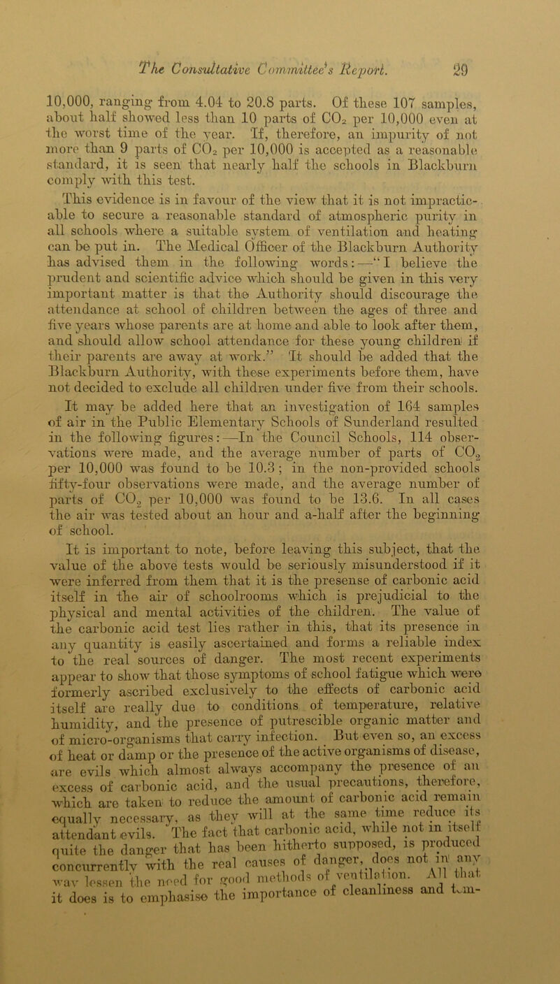 10,000, ranging from 4.04 to 20.8 parts. Of tliese 107 samples, about half showed less than 10 parts of C02 per 10,000 even at the worst time of the year. 'If, therefore, an impurity of not more than 9 parts of C02 per 10,000 is accepted as a reasonable standard, it is seen that nearly half the schools in Blackburn comply with this test. This evidence is in favour of the view that it is not impractic- able to secure a reasonable standard of atmospheric purity in all schools where a suitable system of ventilation and heating can be put in. The Medical Officer of the Blackburn Authority has advised them in the following words:—“I believe the prudent and scientific advice which should be given in this very important matter is that the Authority should discourage the attendance at school of children between the ages of three and five years whose parents are at home and able to look after them, and should allow school attendance for these young children if their parents are away at work.” 'It should be added that the Blackburn Authority, with these experiments before them, have not decided to exclude all children under five from their schools. It may be added here that an investigation of 164 samples of air in the Public Elementary Schools of Sunderland resulted in the following figures:—In the Council Schools, 114 obser- vations were made, and the average number of parts of C02 per 10,000 was found to be 10.3 ; in the non-provided schools fifty-four observations were made, and the average number of parts of C02 per 10,000 was found to be 13.6. In all cases the air was tested about an hour and a-half after the beginning of school. It is important to note, before leaving this subject, that the value of the above tests would be seriously misunderstood if it were inferred from them that it is the presense of carbonic acid itself in the air of schoolrooms which is prejudicial to the physical and mental activities of the children. The value of the carbonic acid test lies rather in this, that its presence in any quantity is easily ascertained and forms a reliable index to the real sources of danger. The most recent experiments appear to show that those symptoms of school fatigue which were formerly ascribed exclusively to the effects of carbonic acid itself are really due to conditions of temperature, relative humidity, and the presence of putrescible organic matter and of micro-organisms that carry infection. But even so, an excess of heat or damp or the presence of the active organisms of disease, are evils which almost always accompany the presence of an excess of carbonic acid, and the usual precautions, therefoie, which, are taken to reduce the amount of carbonic acid remain equally necessary, as they will at the same time reduce its attendant evils. The fact that carbonic acid, while not m itself quite the danger that has been hitherto supposed, is produced concurrently with the real causes of danger does not ,« any wav lessen the need for good methods of ventilation. All that, it does is to emphasise the importance of cleanliness and km-