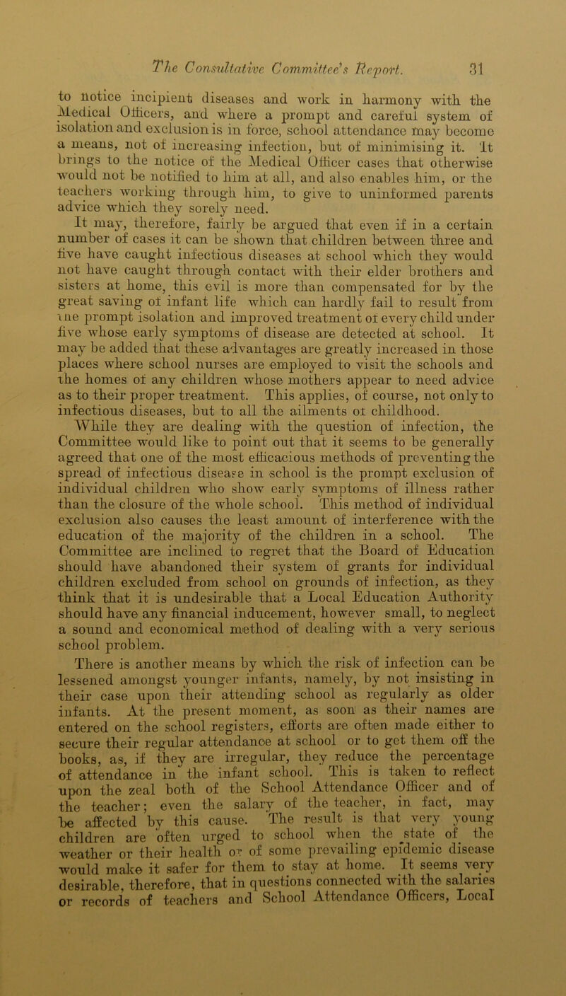 to notice incipient diseases and work in harmony with the Medical Officers, and where a prompt and careful system of isolation and exclusion is in force, school attendance may become a means, not of increasing infection, but of minimising it. It brings to the notice of the Medical Officer cases that otherwise would not be notified to him at all, and also enables him, or the teachers working through him, to give to uninformed parents advice which they sorely need. It may, therefore, fairly be argued that even if in a certain number of cases it can be shown that children between three and five have caught infectious diseases at school which they would not have caught through contact with their elder brothers and sisters at home, this evil is more than compensated for by the great saving of infant life which can hardly fail to result from uie prompt isolation and improved treatment of every child under five whose early symptoms of disease are detected at school. It may be added that these advantages are greatly increased in those places where school nurses are employed to visit the schools and the homes of any children whose mothers appear to need advice as to their proper treatment. This applies, of course, not only to infectious diseases, but to all the ailments ot childhood. While they are dealing with the question of infection, the Committee would like to point out that it seems to be generally agreed that one of the most efficacious methods of preventing the spread of infectious disease in school is the prompt exclusion of individual children who show early symptoms of illness rather than the closure of the whole school. This method of individual exclusion also causes the least amount of interference with the education of the majority of the children in a school. The Committee are inclined to regret that the Board of Education should have abandoned their system of grants for individual children excluded from school on grounds of infection, as they think that it is undesirable that a Local Education Authority should have any financial inducement, however small, to neglect a sound and economical method of dealing with a very serious school problem. There is another means by wdiich the risk of infection can be lessened amongst younger infants, namely, by not insisting in their case upon their attending school as regularly as older infants. At the present moment, as soon as their names are entered on the school registers, efforts are often made either to secure their regular attendance at school or to get them off the books, as, if they are irregular, they reduce the percentage of attendance in the infant school. This is taken to reflect upon the zeal both of the School Attendance Officer and of the teacher 5 even the salary of the teachei, in fact, may be affected by this cause. The result is that very young- children are often urged to school when the jfiate of the weather or their health or of some prevailing epidemic disease would make it safer for them to stay at home. It seems very desirable, therefore, that in questions connected with the salaries or records of teachers and School Attendance Officers, Local