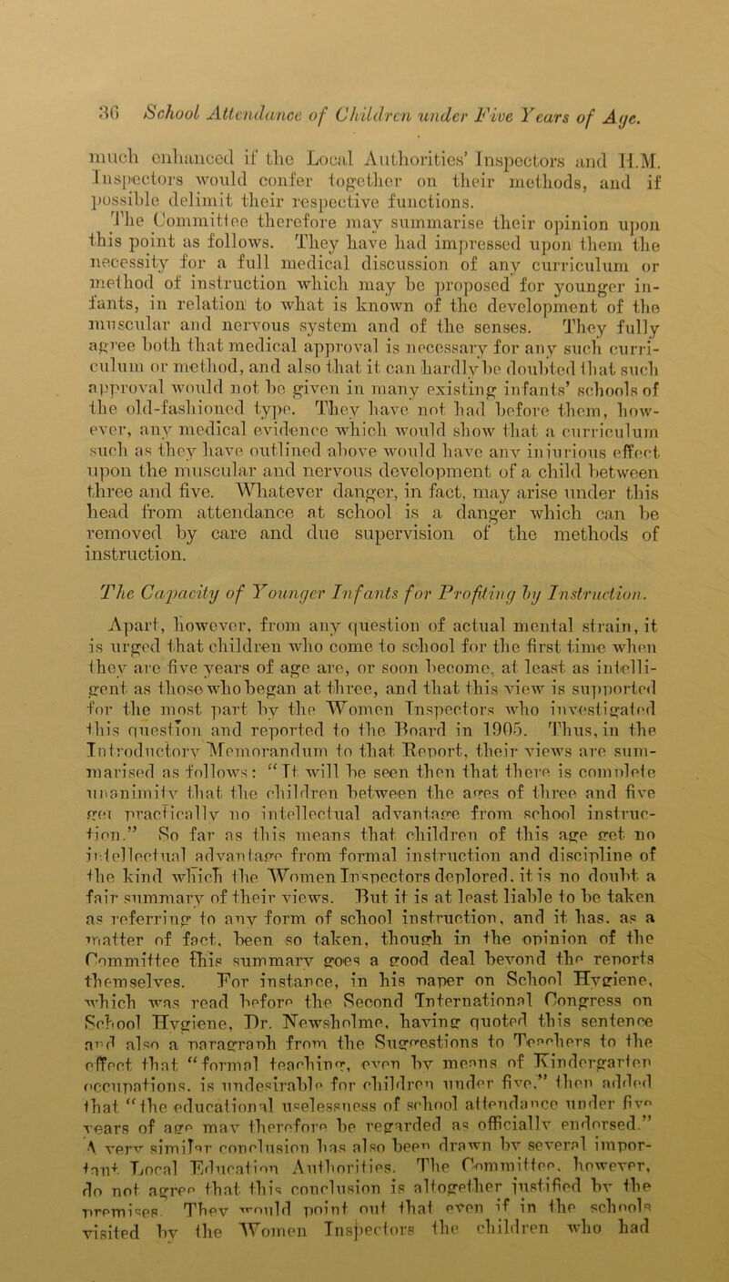 much enhanced if the Local Authorities’ Inspectors and H.M. Inspectors would confer together on their methods, and if possible delimit their respective functions. The Committee therefore may summarise their opinion upon this point as follows. They have had impressed upon them the necessity for a full medical discussion of any curriculum or method of instruction which may he proposed for younger in- fants, in relation to what is known of the development of the muscular and nervous .system and of the senses. They fully agree both that medical approval is necessary for any such curri- culum or method, and also that it can hardly be doubted that such approval would not be given in many existing infants’ schools of the old-fashioned type. They have not had before them, how- ever, any medical evidence which would show that a curriculum such as they have outlined above would have anv iniurious effect upon the muscular and nervous development of a child between three and five. Whatever danger, in fact, may arise under this head from attendance at school is a danger which can be removed by care and due supervision of the methods of instruction. The Capacity of Younger Infants for Profiting by Instruction. Apart, however, from any question of actual mental strain, it is urged that children who come to school for the first time when they arc five years of age are, or soon become, at least as intelli- gent as those who began at three, and that this view is supported for the most part by the Women Inspectors who investigated this question and reported to the Board in 1905. Thus, in the Introductory Memorandum to that Report, their views arc sum- marised as follows: “Tt will he seen then that there is complete unanimity that the children between the ayes of three and five gei practically no intellectual advantage from school instruc- tion.” So far as this means that children of this age yet no intellectual advantage from formal instruction and discipline of the kind which the Women Inspectors deplored, it is no doubt a fair summary of their views. But it is at least liable to be taken as referring to any form of school instruction, and it has. as a matter of fact, been so taken, though in the opinion of the Committee this summary goes a good deal bevond the reports themselves. Bor instance, in his paper on School Hygiene, which was read before the Second International Congress on School Hygiene, T)r. TsTewsholme, having quoted this sentence ped also a paragraph from the Suggestions to Teachers to the effect that, “formal teaching, even by means of Kindergarten occupations, is undesirable for children under five,” then added that “ the educational uselessness of school attendance under fiv years of age may therefore be regarded as officially endorsed. \ very similar conclusion has also beep drawn by several impor- tant Local Education Authorities. The OommUtee, however, do not agree that this conclusion is altogether justified bv the premises. They would point out that even if in the schools visited by the Women Inspectors the children who had