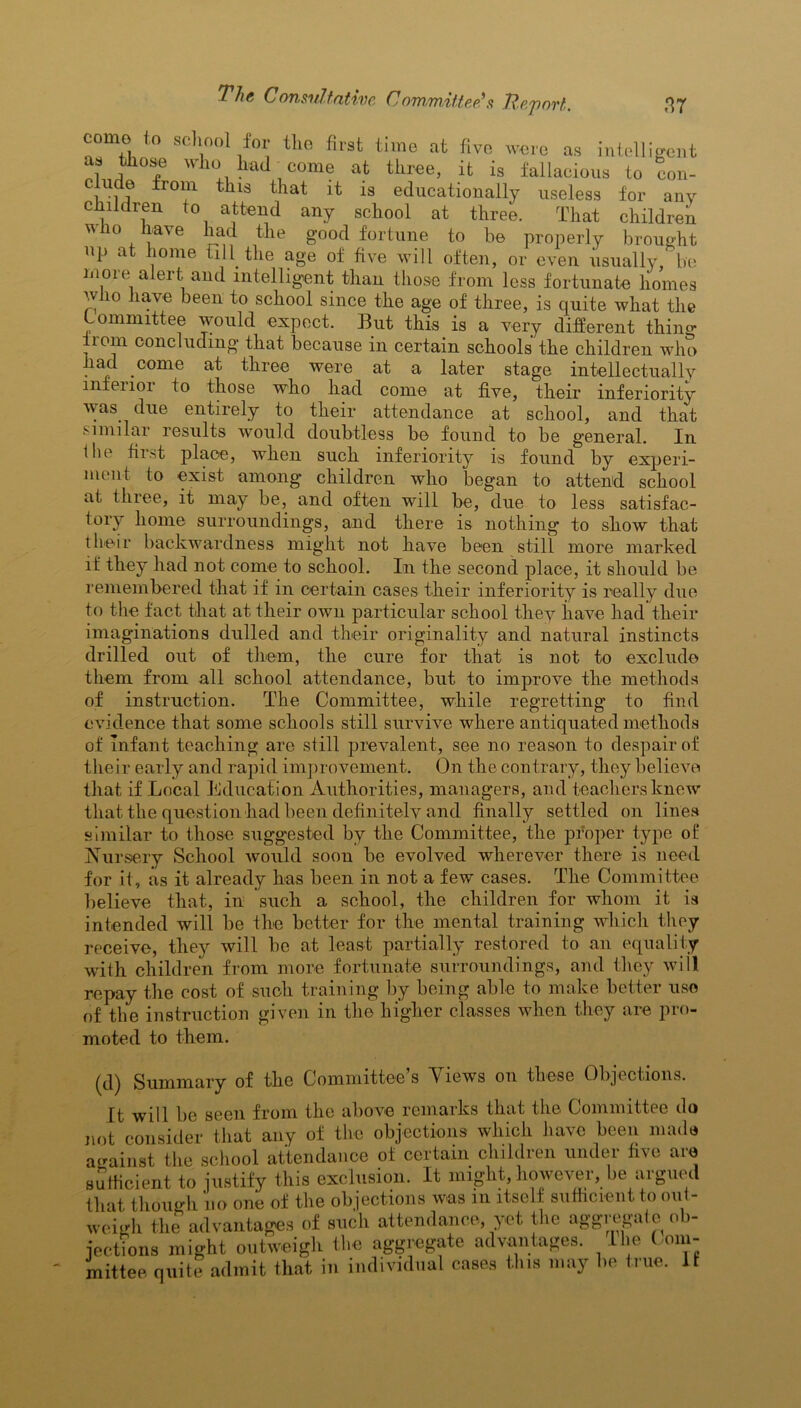 7V?<j ConsuJ. tative CoTfbtnzttc^s ft&.'povt nr me to school for the first time at five were as intelligent as those who had come at three, it is fallacious to con- clude from this that it is educationally useless for any children to attend any school at three. That children who have had the good fortune to be properly brought np at home fill the age of five will often, or even usually, be more alert and intelligent than those from less fortunate homes who have been to school since the age of three, is quite what the ommittee would expect. But this is a very different thino* iiom concluding that because in certain schools the children who had come at three were at a later stage intellectually mfenoi to those who had come at five, their inferiority was. due entirely to their attendance at school, and that similar results would doubtless be found to be general. In the first place, when such inferiority is found by experi- ment to exist among children who began to attend school at tliiee, it may be, and often will be, due to less satisfac- tory home surroundings, and there is nothing to show that their backwardness might not have been still more marked if they had not come to school. In the second place, it should be remembered that if in certain cases their inferiority is really due to the fact that at their own particular school they have had their imaginations dulled and their originality and natural instincts drilled out of them, the cure for that is not to exclude them from all school attendance, but to improve the methods of instruction. The Committee, while regretting to find evidence that some schools still survive where antiquated methods of infant teaching are still prevalent, see no reason to despair of their early and rapid improvement. On the contrary, they believe that if Local Education Authorities, managers, and teachers knew that the question had been definitely and finally settled on lines similar to those suggested by the Committee, the proper type of Nursery School would soon be evolved wherever there is need for it, as it already has been in not a few cases. The Committee believe that, in such a school, the children for whom it is intended will be the better for the mental training which they receive, they will be at least partially restored to an equality with children from more fortunate surroundings, and they will repay the cost of such training by being able to make better uso of the instruction given in the higher classes when they are pro- moted to them. (d) Summary of the Committee’s Views on these Objections. It will be seen from the above remarks that the Committee do rot consider that any of the objections which have been made against the school attendance of certain children under five are sufficient to justify this exclusion. It might, however, be argued that though uo one of the objections was in itself sufficient to out- weigh the advantages of such attendance, yet the aggregate o >- jections might outweigh the aggregate advantages. I be Com- mittee quite admit that in individual cases this may lie true. 11