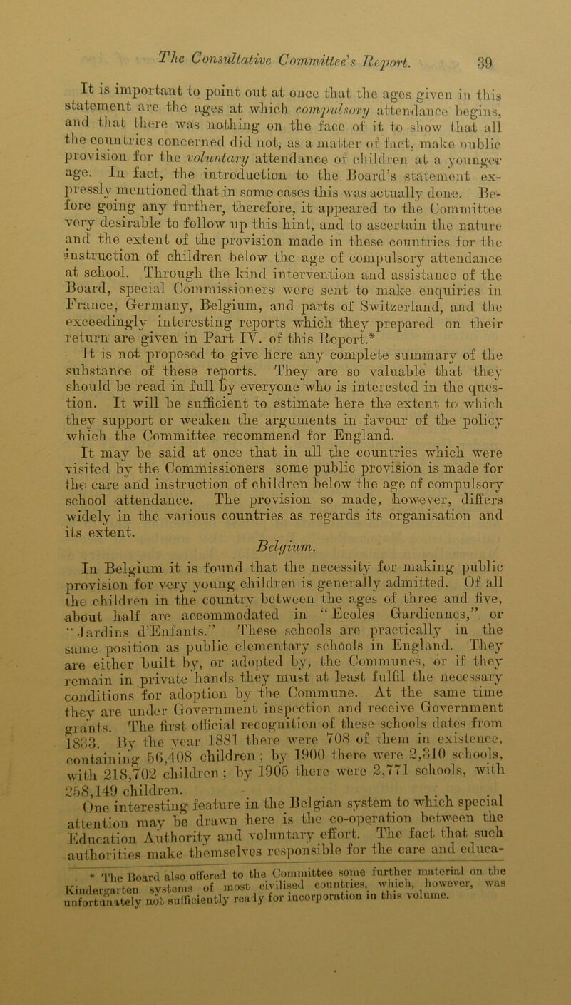 It is important to point out at once that the ages given in this statement are the ages at which compulsory attendance begins, and that there was nothing on the face of it to show that all the countries concerned did not, as a matter of fact, make oublic provision for the voluntary attendance of children at a younger age. In fact, the introduction to the Board’s statement ex- pressly mentioned that in some cases this was actually done. Be- fore going any further, therefore, it appeared to the Committee very desirable to follow up this hint, and to ascertain the nature and the extent of the provision made in these countries for the instruction of children below the age of compulsory attendance at school. Through the kind intervention and assistance of the Board, special Commissioners were sent to make enquiries in France, Germany, Belgium, and parts of Switzerland, and the exceedingly interesting reports which they prepared on their return are given in Part IV. of this Report.* It is not proposed to give here any complete summary of the substance of these reports. They are so valuable that they should be read in full by everyone who is interested in the ques- tion. It will be sufficient to estimate here the extent to which they support or weaken the arguments in favour of the policy which the Committee recommend for England. It may be said at once that in all the countries which were visited by the Commissioners some public provision is made for the care and instruction of children below the age of compulsory school attendance. The provision so made, however, differs widely in the various countries as regards its organisation and its extent. Belgium. In Belgium it is found that the necessity for making public provision for very young children is generally admitted. Of all the children in the country between the ages of three and five, about half are accommodated in “ Ecoles Gardiennes,” or •* Jardins d'Enfants.” These schools are practically in the same position as public elementary schools in England. They are either built by, or adopted by, the Communes, or if they remain in private hands they must at least fulfil the necessary conditions for adoption by the Commune. At the same time they are under Government inspection and receive Government grants. The first official recognition of these schools dates from 1833. By the year 1881 there were 108 of them in existence, containing 56,408 children; by .1900 there were 2,310 schools, with 218,702 children; by 1905 there were 2,771 schools, with 258,149 children. \ _ . . , , . . , . , One interesting feature m the Belgian system to which special attention may be drawn here is the co-operation between the Education Authority and voluntary effort. The fact that such authorities make themselves responsible for the care and cduca- * The Board also ottered to the Committee some further material on the Kindergarten systems of most civilised countries, winch however, was unfortunately nob sufficiently ready for incorporation in this volume.