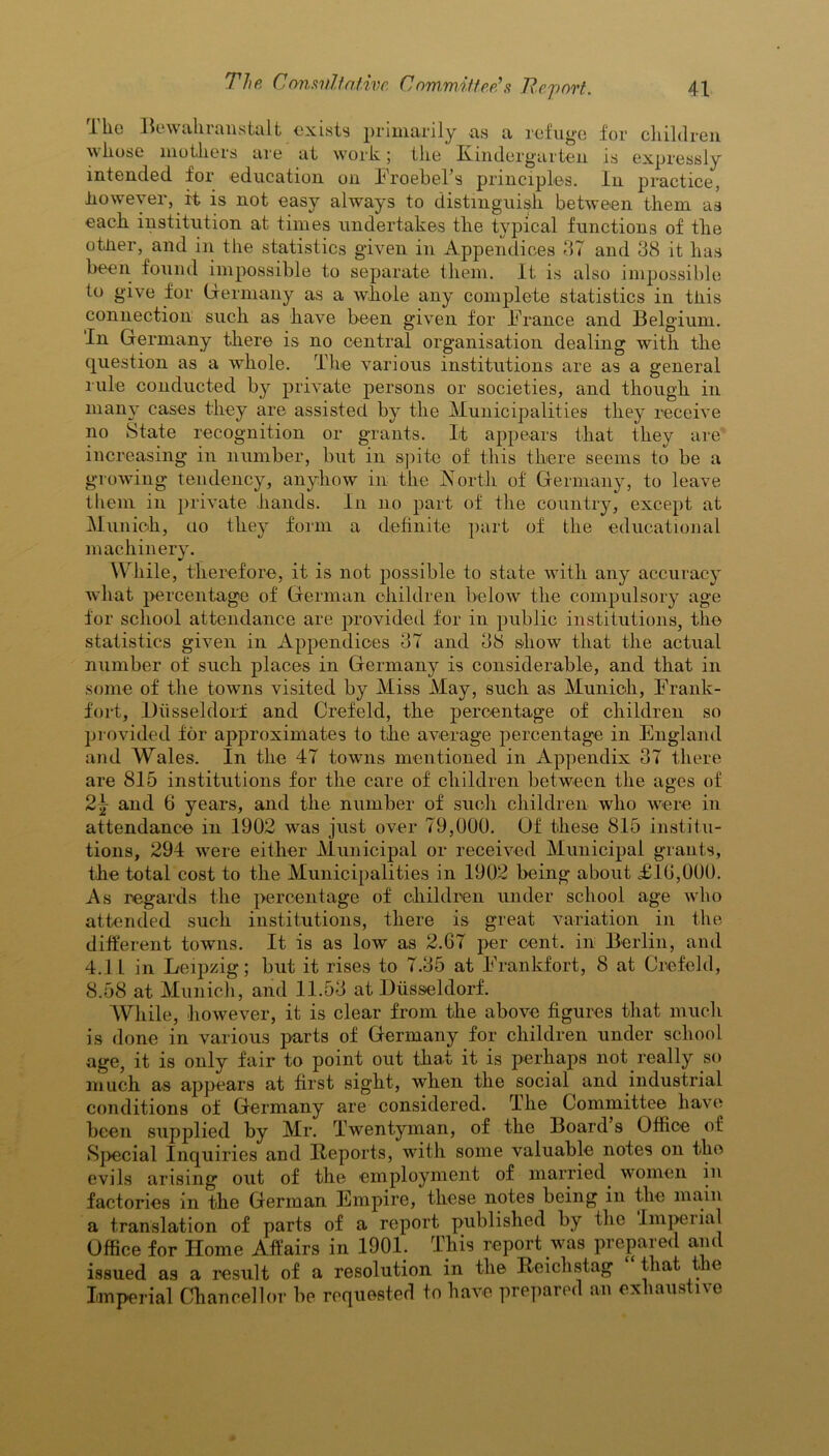 The Bewahranstalt exists primarily as a refuge for children whose mothers are at work; the Kindergarten is expressly intended for education on FroebeTs principles. In practice, however, it is not easy always to distinguish between them as each institution at times undertakes the typical functions of the other, and in the statistics given in Appendices 87 and 38 it has been found impossible to separate them. It is also impossible to give for Germany as a whole any complete statistics in this connection such as have been given for France and Belgium. In Germany there is no central organisation dealing with the question as a whole. The various institutions are as a general rule conducted by private persons or societies, and though in many cases they are assisted by the Municipalities they receive no State recognition or grants. It appears that they are increasing in number, but in spite of this there seems to be a growing tendency, anyhow in the North of Germany, to leave them in private hands. In no part of the country, except at Munich, ao they form a definite part of the educational machinery. While, therefore, it is not possible to state with any accuracy what percentage of German children below the compulsory age for school attendance are provided for in public institutions, the statistics given in Appendices 37 and 38 show that the actual number of such places in Germany is considerable, and that in some of the towns visited by Miss May, such as Munich, Frank- fort, LKisseldorf and Crefeld, the percentage of children so provided for approximates to the average percentage in England and Wales. In the 47 towns mentioned in Appendix 37 there are 815 institutions for the care of children between the ages of 2\ and 6 years, and the number of such children who were in attendance in 1902 was just over 79,000. Of these 815 institu- tions, 294 were either Municipal or received Municipal grants, the total cost to the Municipalities in 1902 being about FIG,000. As regards the percentage of children under school age who attended such institutions, there is great variation in the different towns. It is as low as 2.G7 per cent, in Berlin, and 4.11 in Leipzig; but it rises to 7.35 at Frankfort, 8 at Crefeld, 8.58 at Munich, and 11.53 at Diisseldorf. While, however, it is clear from the above figures that much is done in various parts of Germany for children under school age, it is only fair to point out that it is perhaps not really so much as appears at first sight, when the social and industrial conditions of Germany are considered. The Committee have been supplied by Mr. Twentyman, of the Board s Office of Special Inquiries and Reports, with some valuable notes on tho evils arising out of the employment of married women in factories in the German Empire, these notes being in the main a translation of parts of a report published by the Impel ial Office for Home Affairs in 1901. This report was prepared and issued as a result of a resolution in the Reichstag that the Imperial Chancellor be requested to have prepared an exhaustive