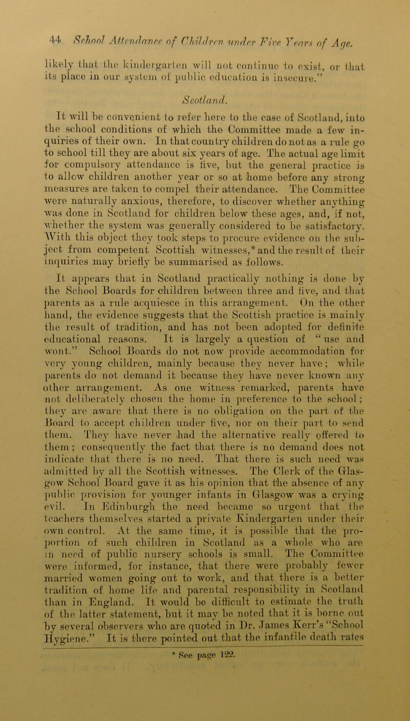 likely that the kindergarten will not continue to exist, or that its place in our system of public education is insecure.” Scotland. It will be convenient to refer here to the case of Scotland, into the school conditions of which the Committee made a few in- quiries of their own. In that country children do not as a rule go to school till they are about six years of age. The actual age limit for compulsory attendance is live, but the general practice is to allow children another year or so at home before any strong measures are taken to compel their attendance. The Committee were naturally anxious, therefore, to discover whether anything was done in Scotland for children below these ages, and, if not, whether the system was generally considered to be satisfactory. With this object they took steps to procure evidence on the sub- ject from competent Scottish witnesses,* and the result of their inquiries may briefly be summarised as follows. It appears that in Scotland practically nothing is done by the School Boards for children between three and five, and that parents as a rule acquiesce in this arrangement. On the other hand, the evidence suggests that the Scottish practice is mainly the result of tradition, and has not been adopted for definite educational reasons. It is largely a question of “ use and wont.” School Boards do not now provide accommodation for very young children, mainly because they never have ; while parents do not demand it because they have never known any other arrangement. As one witness remarked, parents have not deliberately chosen the home in preference to the school; they are aware that there is no obligation on the part of the Board to accept children under five, nor on their part to send them. They have never had the alternative really offered to them; consequently the fact that there is no demand does not indicate that there is no need. That there is such need was admitted by all the Scottish witnesses. The Clerk of the Glas- gow School Board gave it as his opinion that the absence of any public provision for younger infants in Glasgow was a crying evil. In Edinburgh the need became so urgent that ihe teachers themselves started a private Kindergarten under their own control. At the same time, it is possible that the pro- portion of such children in Scotland as a whole who are in need of public nursery schools is small. The Committee were informed, for instance, that there were probably fewer married women going out to work, and that there is a better tradition of home life and parental responsibility in Scotland than in England. It would be difficult to estimate the truth of the latter statement, but it may be noted that it is borne out by several observers who are quoted in Dr. James Kerr’s “School Hygiene.” It is there pointed out that the infantile death rates * See page 122.