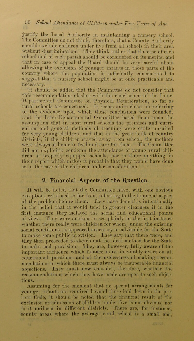 justify the Local Authority in maintaining a nursery school. The Committee do not think, therefore, that a County Authority should exclude children under live from all schools in their area without discrimination. They think rather that the case of each school and of each parish should he considered on its merits, and that in case of appeal the Board should be very careful about allowing the exclusion] of younger infants in those parts of the country where the population is sufficiently concentrated to suggest that a nursery school might be at once practicable and necessary. 'It should be added that the Committee do not consider that this recommendation clashes with the conclusions of the Inter- departmental Committee on Physical Deterioration, so far as rural schools are concerned. It seems quite clear, on referring to the evidence upon which these conclusions were founded, mat the Inter-Departmental ( •ommittee based them upon the assumption that in most rural schools the premises and curri- culum and general methods of teaching were quite unsuited for very young children, and that in the great bulk of country districts, if the children stayed away from school, the mothers were always at home to feed and care for them. The Committee did not explicitly condemn the-attendance of young rural chil- dren at properly equipped schools, nor is there anything in their report which makes it probable that they would have done so in the case of the children under consideration. 9. Financial Aspects of the Question. It will be noted that the Committee have, with one obvious exception, refrained so far from referring to the financial aspect of the problem before them. They have done this intentionally in the belief that it would tend to greater clearness if in the first instance they isolated the social and educational points of view. They were anxious to see plainly in the first instance whether there really were children for whom, under the existing social conditions, it appeared necessary or advisable for the State to make some public provision. They saw that there were, and they then proceeded to sketch out the ideal method for the State to make such provision. They are, however, fully aware of the important influence which, finance must inevitably exert on all educational questions, and of the uselessness of making recom- mendations to which there must always be insuperable financial objections. They must now consider, therefore, whether the recommendations which they have made are open to such objec- tions. Assuming for the moment that no special arrangements for vounger infants are required beyond those laid down in the pre- sent Code, it should be noted that the financial result of the exclusion or admission of children under five is not obvious, nor is it uniform in different districts. There are, for instance, county areas where the average rural school is a small one,