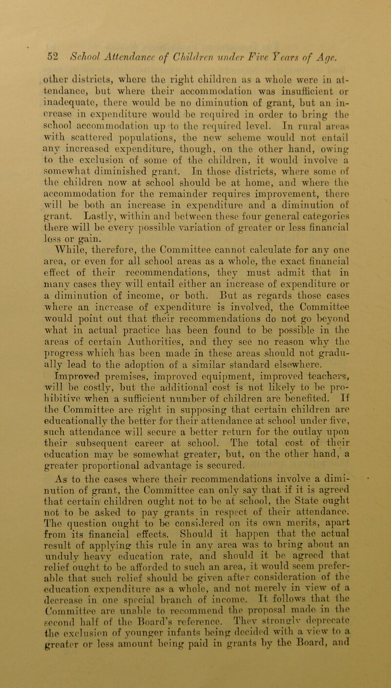 oilier districts, where tlie right children as a whole were in at- tendance, hut where their accommodation was insufficient or inadequate, there would he no diminution of grant, hut an in- crease in expenditure would he required in order to bring the school accommodation up to the required level. In rural areas with scattered populations, the new scheme would not entail any increased expenditure, though, on the other hand, owing to the exclusion of some of the children, it would involve a somewhat diminished grant. Irn those districts, where some of the children now at school should be at home, and where the accommodation for the remainder requires improvement, there will he both an increase in expenditure and a diminution of grant. Lastly, within and between these four general categories there will he every possible variation of greater or less financial loss or gain. While, therefore, the Committee cannot calculate for any one area, or even for all school areas as a whole, the exact financial effect of their recommendations, they must admit that in many cases they will entail either an increase of expenditure or a diminution of income, or both. But as regards those cases where an increase of expenditure is involved, the Committee would point out that their recommendations do not go beyond what in actual practice has been found to be possible in the areas of certain Authorities, and they see no reason why the progress which has been made in these areas should not gradu- ally lead to the adoption of a similar standard elsewhere. Improved premises, improved equipment, improved teachers, will be costly, but the additional cost is not likely to be pro- hibitive when a sufficient number of children are benefited. If the Committee are right in supposing that certain children are educationally the better for their attendance at school under five, such attendance will secure a better return for the outlay upon their subsequent career at school. The total cost of their education may be somewhat greater, but, on the other hand, a greater proportional advantage is secured. As to the cases where their recommendations involve a dimi- nution of grant, the Committee can only say that if it is agreed that certain children ought not to be at school, the State ought not to be asked to pay grants in respect of their attendance. The question ought to be considered on its own merits, apart from its financial effects. Should it happen that the actual result of applying this rule in any area was to bring about an unduly heavy education rate, and should it be agreed that relief ought to be afforded to such an area, it would seem prefer- able that such relief should be given after consideration of the education expenditure as a whole, and not merely in view of a decrease in one special branch of income. It follows that the Committee are unable to recommend the proposal made in the second half of the Board’s reference. They stromrlv deprecate the exclusion of younger infants being decided with a view to a greater or loss amount being paid in grants by the Board, and