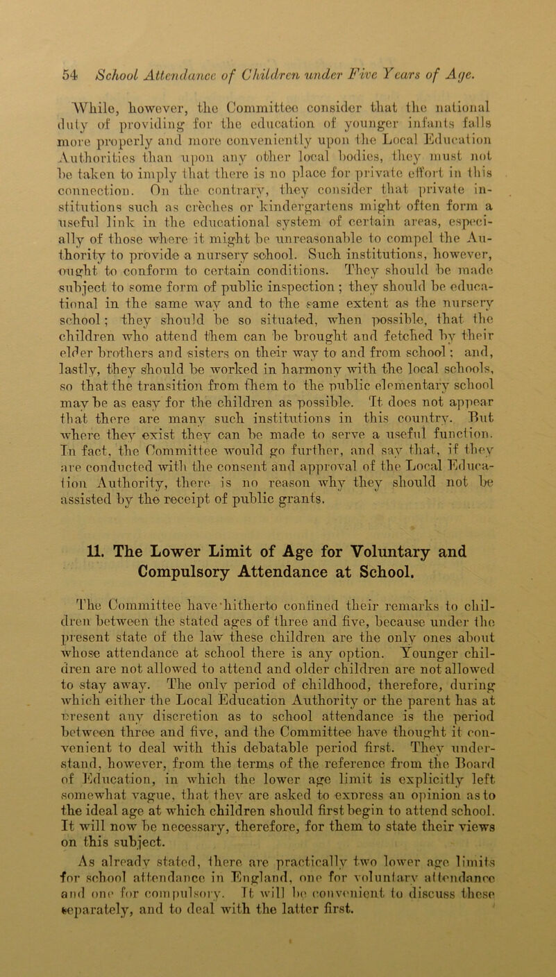 While, however, the Committee consider that the national duty of providing for the education of younger infants falls more properly and more conveniently upon the Local Education Authorities than upon any other local bodies, they must not he taken to imply that there is no place for private effort in this connection. On the contrary, they consider that private in- stitutions such as creches or kindergartens might often form a useful link in the educational system of certain areas, especi- ally of those where it might he unreasonable to compel the Au- thority to provide a nursery school. Such institutions, however, ought, to conform to certain conditions. They should he made subject to some form of public inspection ; they should be educa- tional in the same way and to the same extent as the nursery school; they should be so situated, when possible, that the children who attend them can be brought and fetched by their elder brothers and sisters on their way to and from school; and, lastly, they should be worked in harmony with the local schools, so that the transition from them to the public elementary school maybe as easy for the children as possible. 'It does not appear that there are many such institutions in this country. But where they exist they can be made to serve a useful function. In fact, the Committee would go further, and say that, if they are conducted with the consent and approval of the Local Educa- tion Authority, there is no reason why they should not be assisted by the receipt of public grants. 11. The Lower Limit of Age for Voluntary and Compulsory Attendance at School. The Committee have hitherto confined their remarks to chil- dren between the stated ages of three and five, because under the present state of the law these children are the only ones about whose attendance at school there is any option. Younger chil- dren are not allowed to attend and older children are not allowed to stay away. The only period of childhood, therefore, during which either the Local Education Authority or the parent has at present any discretion as to school attendance is the period between three and five, and the Committee have thought it con- venient to deal with this debatable period first. They under- stand, however, from the terms of the reference from the Board of Education, in which the lower age limit is explicitly left somewhat vague, that they are asked to express an opinion as to the ideal age at which children should first begin to attend school. It will now be necessary, therefore, for them to state their views on this subject. As alreadv stated, there are practically two lower age limits for school attendance in England, one for voluntary attendance and one for compulsory. Tt will be convenient to discuss these separately, and to deal with the latter first.