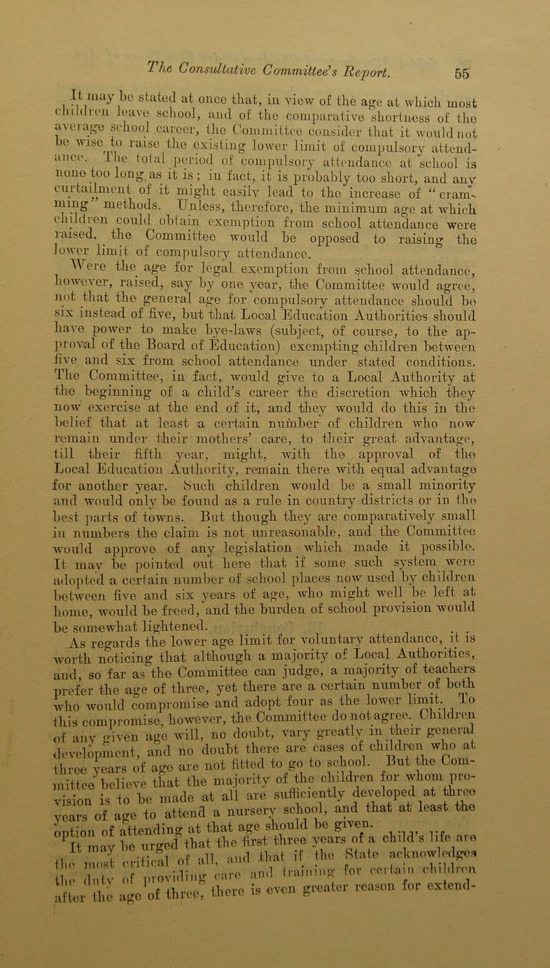 It may bo stated at once that, in view of the age at which most children leave school, and of the comparative shortness of the average school career, the Committee consider that it would not be wipe to raise the existing lower limit of compulsory attend- ance. I lie total period of compulsory attendance at school is none too long as it is ; in fact, it is probably too short, and anv curtailment of it might easily lead to the increase of “cram m mg methods. Unless, therefore, the minimum age at which children could obtain exemption from school attendance were laised, the Committee would be opposed to raising the lower limit of compulsory attendance. AYere the age for legal exemption from school attendance, however, raised, say by one year, the Committee would agree, not that the general age for compulsory attendance should be six instead of five, but that Local Education Authorities should have power to make bye-laws (subject, of course, to the ap- proval of the Board of Education) exempting children between five and six from school attendance under stated conditions. The Committee, in fact, would give to a Local Authority at the beginning of a child’s career the discretion which they now exercise at the end of it, and they would do this in the Belief that at least a certain number of children who now remain under their mothers’ care, to their great advantage, till their fifth year, might, with the approval of the Local Education Authority, remain there with equal advantage for another year. Such children would be a small minority and would only be found as a rule in country districts or in the best parts of towns. But though they are comparatively small in numbers the claim is not unreasonable, and the Committee would approve of any legislation which made it possible. It may be pointed out here that if some such system were adopted a certain number of school places now used by children between five and six years of age, who might well be left at home, would be freed, and the burden of school provision would be somewhat lightened. . . As regards the lower age limit for voluntary attendance, it is worth noticing that although a majority of Local Authorities, and, so far as the Committee can judge, a majority of teachers prefer the age of three, yet there are a certain number of both who would compromise and adopt four as the lower limit. To this compromise, however, the Committee do not agree. Children of any given age will, no doubt, vary greatly in their general development, and no doubt there are eases of children who at three years of ago are not fitted to go to school. But the Com- mittee believe that the majority of the children for whom pro- vision is to be made at all are sufficiently developed at three years of age to attend a nursery school, and that at least the option of attending at that age should be given. It may he umed that the first three years of a chdd s life are most critical of all, and that if the II State acknowledges for pertain children the dutv of providing care and limning after the age of three, there is even greater reason for extend-