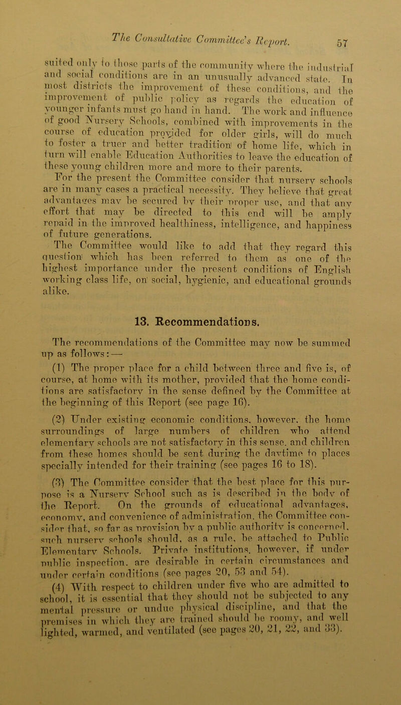 suited only to those .parts of the community where the industrial and social conditions are in an unusually advanced state. In most, districts the improvement of these conditions, and the improvement of public policy as regards the education of younger infants must go hand in hand. The work and influence of good Nursery Schools, combined with improvements in the course of education provided for older girls, will do much to foster a truer and better tradition' of home life, which in turn will enable Education Authorities to leave the education of these young children more and more to their parents. Eor the present the Committee consider that nursery schools are in many cases a practical necessity. They believe that great advantages may be secured by their proper use, and that any effort that may be directed to this end will be amply repaid in the improved healthiness, intelligence, and happiness of future generations. The Committee would like to add that they regard this question which has been referred to them as one of the highest importance under the present conditions of English working class life, on' social, hygienic, and educational grounds alike. 13. Recommendations. The recommendations of the Committee may now be summed up as follows:—• (1) The proper place for a child between three and five is, of course, at home with its mother, provided that the home condi- tions are satisfactory in the sense defined by the Committee at the beginning of this Report (see page 10). (2) Tinder existing economic conditions, however, the home surroundings of large numbers of children who attend elementary schools are not satisfactory in this sense, and children from these homes should be sent during the daytime to places specially intended for their training (see pages 16 to 18). (8) The Committee consider that the best place for this pur- pose is a Nursery School such as is described in Ihe body of l]ie Report. On the grounds of educational advantages, economy, and convenience of administration, the Committee con- sider that, so far as provision by a public authority is concerned, such nurserv schools should, as a rule, be attached to Public Elementary Schools. Private institutions, however, if under public inspection, are desirable in certain circumstances and under certain conditions (see pages 20, 58 and 54). (4) With respect to children under five who are admitted to school, it is essential that they should not be subjected to any mental pressure or undue physical discipline, and that the premises in winch they are trained should be looniy, and well lighted, warmed, and ventilated (see pages 20, ~4, and bo).