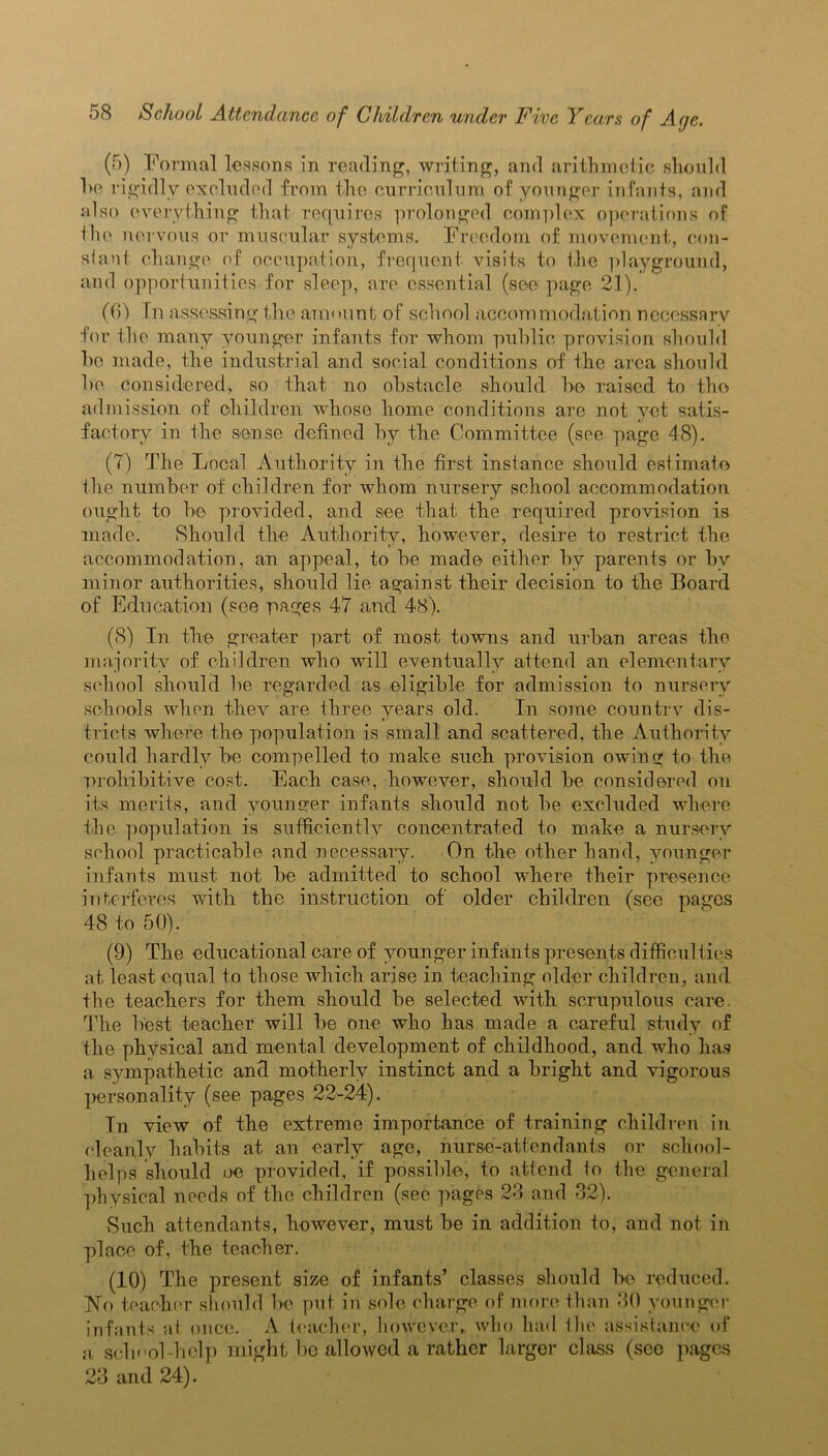 (5) Formal lessons in reading, writing, and arithmetic should be rigidly excluded from the curriculum of younger infants, and also everything that requires prolonged complex operations of the nervous or muscular systems. Freedom of movement, con- stant change of occupation, frequent visits to the playground, and opportunities for sleep, are essential (see page 21). (6) In assessing the amount of school accommodation necessary for the many younger infants for whom public provision should he made, the industrial and social conditions of the area should he considered, so that no obstacle should be raised to tho admission of children whose home conditions are not yet satis- factory in the sense defined by the Committee (see page 48). (7) The Local Authority in the first instance should estimate the number of children for whom nursery school accommodation ought to he provided, and see that the required provision is made. Should the Authority, however, desire to restrict the accommodation, an appeal, to be made either by parents or by minor authorities, should lie against their decision to the Board of Education (see pages 47 and 48). (8) In the greater part of most towns and urban areas the majority of children who will eventually attend an elementary school should be regarded as eligible for admission to nursery schools when thev are three years old. In some country dis- tricts where the population is small and scattered, the Authority could hardly be compelled to make such provision owing to the prohibitive cost. Each case, however, should be considered on its merits, and younger infants should not be excluded where the population is sufficiently concentrated to make a nursery school practicable and necessary. On the other hand, younger infants must not be admitted to school where their presence interferes with the instruction of older children (see pages 48 to 50). (9) The educational care of younger infants presents difficulties at least equal to those which arise in teaching older children, and the teachers for them should be selected with scrupulous care. The best teacher will be one who has made a careful study of the physical and mental development of childhood, and who has a sympathetic and motherly instinct and a bright and vigorous personality (see pages 22-24). In view of the extreme importance of training children in cleanly habits at an early age, nurse-attendants or school- helps should oe provided, if possible, to attend to the general physical needs of the children (see pages 23 and 32). Such attendants, however, must be in addition to, and not in place of, the teacher. (10) The present size of infants’ classes should be reduced. No teacher should be put in sole charge of more than 30 younger infants al once. A teacher, however, who had ilie assistance of a school-help might be allowed a rather larger class (sec pages 23 and 24).