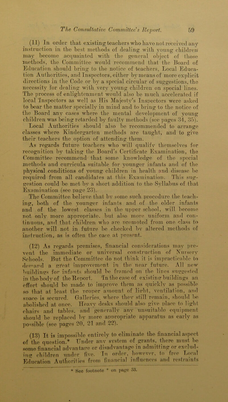 (11) In order that existing teachers who have not received an y instruction in the best methods of dealing with young children' may become acquainted with the general object of those methods, the Committee would recommend that the Hoard of Education should bring to the notice of teachers, Local Educa- tion Authorities, and Inspectors, either by means of more explicit directions in the Code or by a special circular of suggestions, the necessity for dealing with very young children on special lines. The process of enlightenment would also be much accelerated if local Inspectors as well as His Majesty’s Inspectors were asked to bear the matter specially in mind and to bring to the notice of the Board any cases where the mental development of young children was being retarded b3^ faulty methods (see pages 34. 35). Local Authorities should also be recommended to arrange classes where Kindergarten methods are taught, and to give their teachers the option of attending them. As regards future teachers who will qualify themselves for recognition by taking the Board’s Certificate Examination, tho Committee recommend that some knowledge of the special methods and curricula suitable for younger infants and of the physical conditions of young children in health and disease be required from all candidates at this Examination. This sug- gestion could be met by a short addition to the Syllabus of that Examination (see page 23). The Committee believe that by some such procedure the teach- ing, both of the younger infants and of the older infants and of the lowest classes in the upper school, will become not only more appropriate, but also more uniform and con- tinuous, and that children who are oromoted from one class to another will not in future be checked bv altered methods of instruction, as is often the case at present. (12) As regards premises, financial considerations may pre- vent the immediate or universal construction of Nursery Schools. But the Committee do not think it is impracticable to demand a gi'eat improvement in the near future. All new buildings for infants should be framed on the lines suggested in the body of the Report. In the case of existin g buildings an effort should be made to improve them as quickly as possible so that at least the uroper amount of light, ventilation, and snaee is secured. Galleries, where they still remain, should be abolished at once. Heavy desks should also give place to light chairs and tables, and generally any unsuitable equipment should be replaced by more appropriate apparatus as early as possible (see pages 20, 21 and 22). (13) It is impossible entirely to eliminate the financial aspect of the question.* Under any’ system of grants, there must be some financial advantage or disadvantage in admitting or exclud- ing children under five. In order, however, io free Local Education Authorities from financial influences and restraints * See footnote * on page 58.