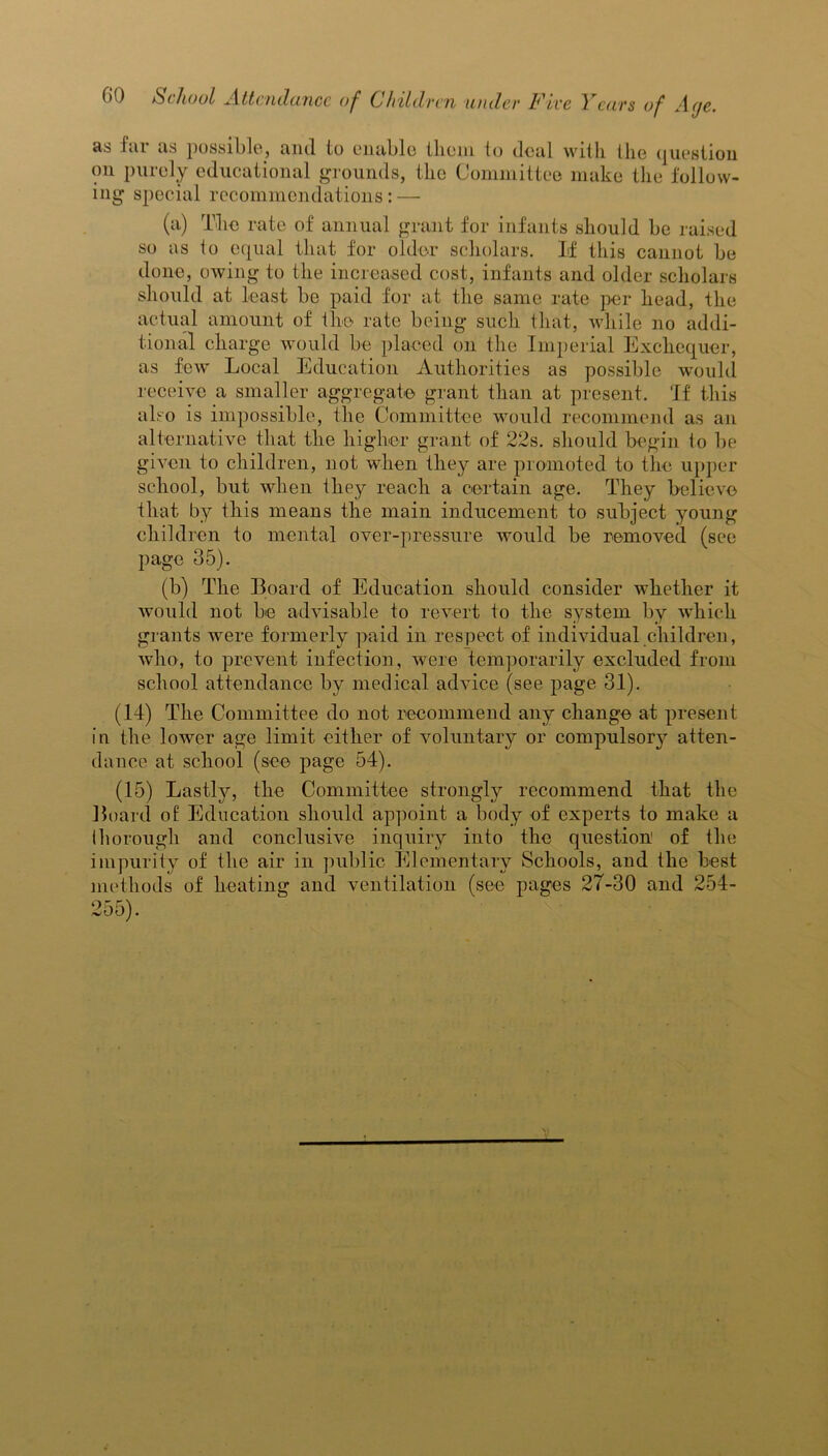 as far as possible, and to enable tliem to deal with the question on purely educational grounds, the Committee make the follow- ing special recommendations: — (a) The rate of annual grant for infants should be raised so as to equal that for older scholars. If this cannot be done, owing to the increased cost, infants and older scholars should at least be paid for at the same rate per head, the actual amount of the rate being such that, while no addi- tional charge would be placed on the Imperial Exchequer, as few' Local Education Authorities as possible would receive a smaller aggregate grant than at present. 'If this also is impossible, the Committee would recommend as an alternative that the higher grant of 22s. should begin to be given to children, not when they are promoted to the upper school, but when they reach a certain age. They believe that by this means the main inducement to subject young children to mental over-pressure would be removed (see page 35). (b) The Board of Education should consider whether it would not be advisable to revert to the system by which grants were formerly paid in respect of individual children, who, to prevent infection, were temporarily excluded from school attendance by medical advice (see page 31). (14) The Committee do not recommend any change at present in the lower age limit either of voluntary or compulsory atten- dance at school (see page 54). (15) Lastly, the Committee strongly recommend that the Board o£ Education should appoint a body of experts to make a thorough and conclusive inquiry into the question of the impurity of the air in public Elementary Schools, and the best methods of heating and ventilation (see pages 27-30 and 254-