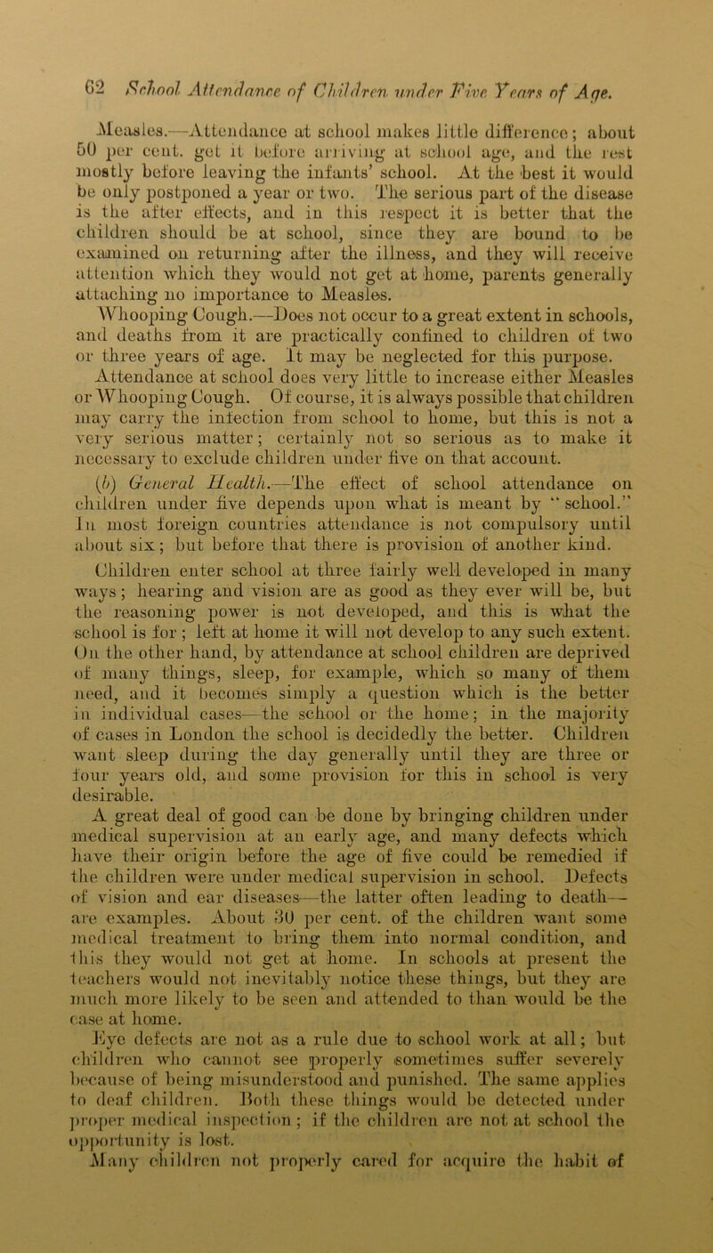 Measles.—Attendance at school makes little difference; about 50 per cent, get it before arriving at school age, and the rest mostly before leaving the infants’ school. At the best it would be only postponed a year or two. The serious part of the disease is the after effects, and in this respect it is better that the children should be at school, since they are bound to be examined on returning after the illness, and they will receive attention which they would not get at home, parents generally attaching no importance to Measles. Whooping Cough.—Does not occur to a great extent in schools, and deaths from it are practically confined to children of two or three years of age. it may be neglected for this purpose. Attendance at school does very little to increase either Measles or Whooping Cough. Of course, it is always possible that children ilia}- carry the infection from school to home, but this is not a very serious matter; certainly not so serious as to make it necessary to exclude children under five on that account. (/>) General Health.—The effect of school attendance on children under five depends upon what is meant by “ school.” In most foreign countries attendance is not compulsory until about six; but before that there is provision of another kind. Children enter school at three fairly well developed in many ways; hearing and vision are as good as they ever will be, but the reasoning power is not developed, aud this is what the school is for ; left at home it will not develop to any such extent. On the other hand, by attendance at school children are deprived of many things, sleep, for example, which so many of them need, and it becomes simply a question which is the better in individual cases—the school or the home; in the majority of cases in London the school is decidedly the better. Children want sleep during the day generally until they are three or four years old, and some provision for this in school is very desirable. A great deal of good can be done by bringing children under medical supervision at an early age, and many defects which have their origin before the age of five could be remedied if the children were under medical supervision in school. Defects of vision and ear diseases—the latter often leading to death— are examples. About 30 per cent, of the children want some medical treatment to bring them into normal condition, and Ibis they would not get at home. In schools at present the teachers would not inevitably notice these things, but they are much more likely to be seen and attended to than would be the case at home. Lye defects are not as a rule due to school work at all; but children who cannot see properly sometimes suffer severely because of being misunderstood and punished. The same applies to deaf children. Doth these things would be detected under proper medical inspection; if the children arc not at school the opportunity is lost. Many children not properly cared for acquire the habit of