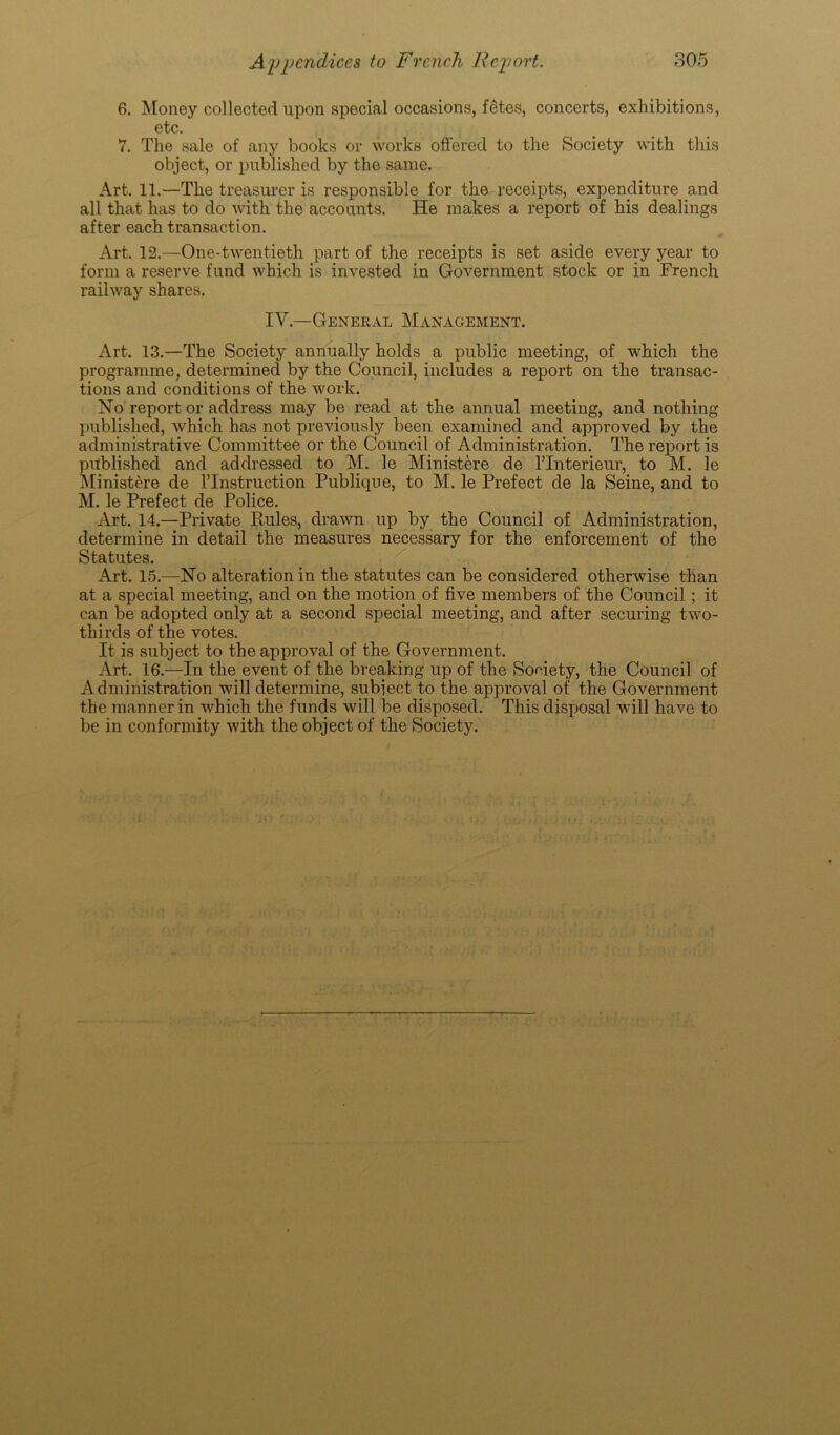 6. Money collected upon special occasions, fetes, concerts, exhibitions, etc. 7. The sale of any books or works offered to the Society with this object, or published by the same. Art. 11.—The treasurer is responsible for the receipts, expenditure and all that has to do with the accounts. He makes a report of his dealings after each transaction. Art. 12.—One-twentieth part of the receipts is set aside every year to form a reserve fund which is invested in Government stock or in French railway shares. IV.—General Management. Art. 13.—The Society annually holds a public meeting, of which the programme, determined by the Council, includes a report on the transac- tions and conditions of the work. No report or address may be read at the annual meeting, and nothing published, which has not previously been examined and approved by the administrative Committee or the Council of Administration. The report is published and addressed to M. le Ministere de lTnterieur, to M. le Ministere de l’lnstruction Publique, to M. le Prefect de la Seine, and to M. le Prefect de Police. Art. 14.—Private Pules, drawn up by the Council of Administration, determine in detail the measures necessary for the enforcement of the Statutes. Art. 15.—No alteration in the statutes can be considered otherwise than at a special meeting, and on the motion of five members of the Council; it can be adopted only at a second special meeting, and after securing two- thirds of the votes. It is subject to the approval of the Government. Art. 16.—In the event of the breaking up of the Society, the Council of Administration will determine, subject to the approval of the Government the manner in which the funds will be disposed. This disposal will have to be in conformity with the object of the Society.