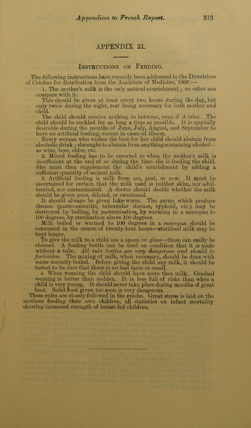 APPENDIX 31. Instructions on Feeding. The following instructions have recently been addressed to the Directrices of Creches for distribution from the Academie of Medicine, 1906 :— 1. The mother’s milk is the only natural nourishment; no other can compare with it. This should be given at least every two hours during the day, but only twice during the night, rest being necessary for both mother and child. The child should receive nothing in between, even if it cries. The child should be suckled for as long a time as possible. It is specially desirable during the months of June, July, August, and September to have no artificial feeding, except in cases of illness. Every woman who wishes the best for her child should abstain from alcoholic drink • she ought to abstain from anything containing alcohol— as wine, beer, cider, etc. 2. Mixed feeding has to be resorted to when the mother’s milk is insufficient at the end of or during the time she is feeding the child. She must then supplement the child’s nourishment by adding a sufficient quantity of animal milk. 3. Artificial feeding is milk from ass, goat, or cow. It must be ascertained for certain that the milk used is neither skim, nor adul- terated, nor contaminated. A doctor should decide whether the milk should be given pure, diluted, or sweetened. It should always be given luke-warm. The germs which produce disease (gastro-enteritis, tubercular disease, typhoid, etc.) may be destroyed by boiling, by pasteurisation, by warming in a saucepan to 100 degrees, by sterilisation above 100 degrees. Milk boiled or warmed to 100 degrees in a saucepan should be consumed in the course of twenty-four hours—sterilised milk may be kept longer. To give the milk to a child use a spoon or glass—these can easily be cleaned. A feeding bottle can be used on condition that it is made without a tube. All tube bottles are very dangerous and should be forbidden. The mixing of milk, when necessary, should be done with water recently boiled. Before giving the child any milk, it should be tasted to be sure that there is no bad taste or smell. 4. When weaning the child should have more than milk. Gradual weaning is better than sudden. It is less full of risks than when a child is very young. It should never take place during months of great heat. Solid food given too soon is very dangerous. These rules are closely followed in the creche. Great stress is laid on the mothers feeding their own children, all statistics on infant mortality showing increased strength of breast-fed children.