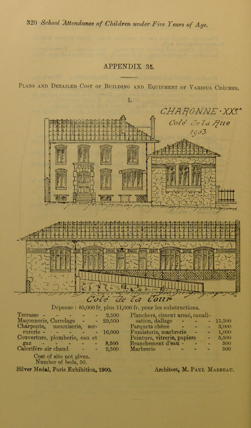 APPENDIX 35. 1 lans and Detailed Cost of Building and Equipment of Various Creches. I. CUAFfONNE -XXS* Cote c7e 7* S?lie y/ <~ = mi - mL 'DcbMiB444* > s *■ r /■/ ^ ^ ^ £%dr? ^ ' ~r S'  Depense : 85,000 fr. plus 11,000 fr. pour les substructions. Terrasse 2,500 MaQonnerie, Carrelage - - 29,500 Charpente, menuiserie, ser- rurerie 16,000 Couverture, plomberie, eau et gaz 8,500 Calorifere air chaud - - 2,500 Cost of site not given. Number of beds, 50. Silver Medal, Paris Exhibition, 1900. Planchers, ciment arme, canali- sation, dallage - 15,500 Parquets chene - 3,000 Fumisterie, marbrerie. - - 1,000 Peinture, vitrerie, papiers - 5,500 Branchement d’eau - 500 Marbrerie .... 500 Architect M. Paul Marbeau.