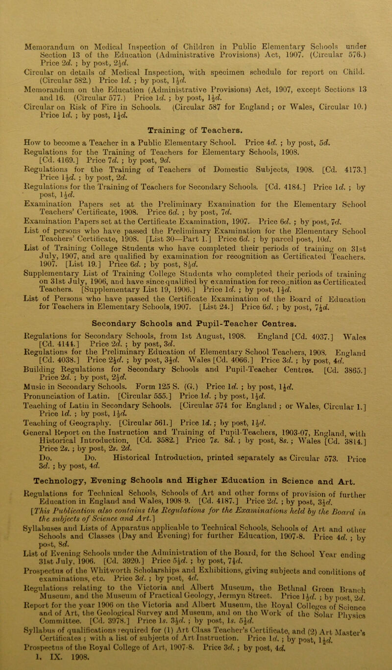 Memorandum on Medical Inspection of Children in Public Elementary Schools under Section 13 of the Education (Administrative Provisions) Act, 1907. (Circular 576.) Price 2c?. ; by post, 2^d. Circular on details of Medical Inspection, with specimen schedule for report on Child. (Circular 582.) Price 1 d. ; by post, \\d. Memorandum on the Education (Administrative Provisions) Act, 1907, except Sections 13 and 16. (Circular 577.) Price Id. ; by post, l^e?. Circular on Risk of Fire in Schools. (Circular 587 for England; or Wales, Circular 10.) Price lc?. ; by post, ljc?. Training- of Teachers. How to become a Teacher in a Public Elementary School. Price 4d. ; by post, 5e?. Regulations for the Training of Teachers for Elementary Schools, 1908. [Cd. 4169.] Price Id. ; by post, 9c?. Regulations for the Training of Teachers of Domestic Subjects, 1908. [Cd. 4173.] Price 4c?. ; by post, 2d. Regulations for the Training of Teachers for Secondary Schools. [Cd. 4184.] Price lc?. ; by post, He?. Examination Papers set at the Preliminary Examination for the Elementary School Teachers’ Certificate, 1908. Price 6c?. ; by post, 7c?. Examination Papers set at the Certificate Examination, 1907. Price 6t?. ; by post, 7d. List of persons who have passed the Preliminary Examination for the Elementary School Teachers’ Certificate, 1908. [List 30—Part 1.] Price 6c?. ; by parcel post, 10c?. List of Training College Students who have completed their periods of training on 31st July, 1907, and are qualified by examination for recognition as Certificated Teachers. 1907. [List 19.] Price 6c?. ; by post, 83c?. Supplementary List of Training College Students who completed their periods of training on 31st July, 1906, and have since qualified by examination for recognition as Certificated Teachers. [Supplementary List 19, 1906.] Price lc?. ; by post, 1 \d. List of Persons who have passed the Certificate Examination of the Board of Education for Teachers in Elementary Schools, 1907. [List 24.] Price 6c?. ; by post, 7£c?. Secondary Schools and Pupil-Teacher Centres. Regulations for Secondary Schools, from 1st August, 1908. England [Cd. 4037.] Wales [Cd. 4144.] Price 2d. ; by post, 3d. Regulations for the Preliminary Education of Elementary School Teachers, 1903. England [Cd. 4038.] Price 2\d. ; by post, 3£c?. Wales [Cd. 4066.] Price 3d. ; by post, 4c?. ° Building Regulations for Secondary Schools and Pupil-Teacher Centres. [Cd. 3865.] Price 2o?. ; by post, 2\d. Music in Secondary Schools. Form 125 S. (G.) Price lc?. ; by post, 1 \d. Pronunciation of Latin. [Circular 555.] Price lc?. ; by post, \\d. Teaching of Latiu in Secondary Schools. [Circular 574 for England ; or Wales, Circular 1.] Price lc?. ; by post, i\d. Teaching of Geography. [Circular 561.] Price lei.; by post, l^d. General Rpport on the Instruction and Training of Pupil-Teachers, 1903-07, England, with Historical Introduction. [Cd. 3582.] Price 7s. 8e?. ; by post, 8s.; Wales [Cd. 3814.] Price 2s. ; by post, 2s. 2c?. Do. Do. Historical Introduction, printed separately as Circular 573. Price 3c?. ; by post, 4c?. Technology, Evening Schools and Higher Education in Science and Art. Regulations for Technical Schools, Schools of Art and other forms of provision of further Education in England and Wales, 1908 9. [Cd. 4187.] Price 2d. ; by post, 3^c?. [This Publication also contains the Regulations for the Examinations held by the Board in. the subjects of Science and Art.] Syllabuses and Lists of Apparatus applicable to Technical Schools, Schools of Art and other Schools and Classes (Day and Evening) for further Education, 1907-8. Price 4c?. • bv post, 8c?. List of Evening Schools under the Administration of the Board, for the School Year endinc 31st July, 1906. [Cd. 3920.] Price 5&d. ; by post, 7id. Prospectus of the Whitworth Scholarships and Exhibitions, giving subjects and conditions of examinations, etc. Price 3c?. ; by post, 4c?. Regulations relating to the Victoria and Albert Museum, the Bethnal Green Branch Museum, and the Museum of Practical Geology, Jermyn Street. Price l^d. ; by post, 2c/* Report for the year 1906 on the Victoria and Albert Museum, the Royal Colleges of Science and of Art, the Geological Survey and Museum, and on the Work of the Solar Physios Committee. [Cd. 3978.] Price l.s. 3\d. ; by post, Is. 5ie?. 'v Syllabus of qualifications inquired for (1) Art Class Teacher’s Certificate, and (2) Art Master’s Certificates ; with a list of subjects of Art Instruction. Price lc?. ; by post, He?. Prospectus of the Royal College of Art, 1907-8. Price 3c?. ; by post, 4c?. 1. IX. 1908.