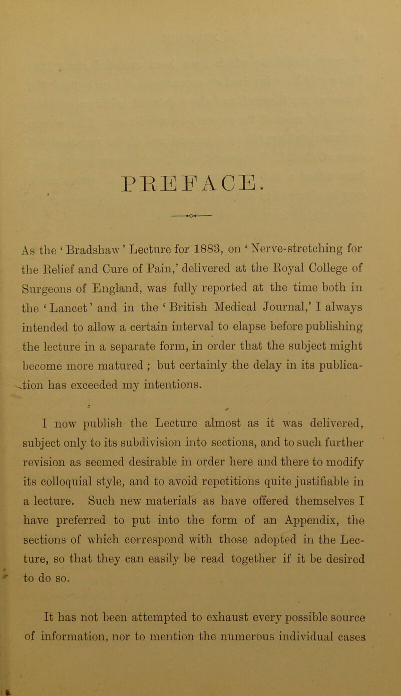 PREFACE. As the * Bradshaw ’ Lecture for 1883, on ‘ Nerve-stretching for the Belief and Cure of Pain,’ delivered at the Royal College of Surgeons of England, was fully reported at the time both in the ‘Lancet’ and in the ‘British Medical Journal,’ I always intended to allow a certain interval to elapse before publishing the lecture in a separate form, in order that the subject might become more matured ; but certainly the delay in its publica- tion has exceeded my intentions. t* 1 now publish the Lecture almost as it was delivered, subject only to its subdivision into sections, and to such further revision as seemed desirable in order here and there to modify its colloquial style, and to avoid repetitions quite justifiable in a lecture. Such new materials as have offered themselves I have preferred to put into the form of an Appendix, the sections of which correspond with those adopted in the Lec- ture, so that they can easily be read together if it be desired to do so. It has not been attempted to exhaust every possible source of information, nor to mention the numerous individual cases