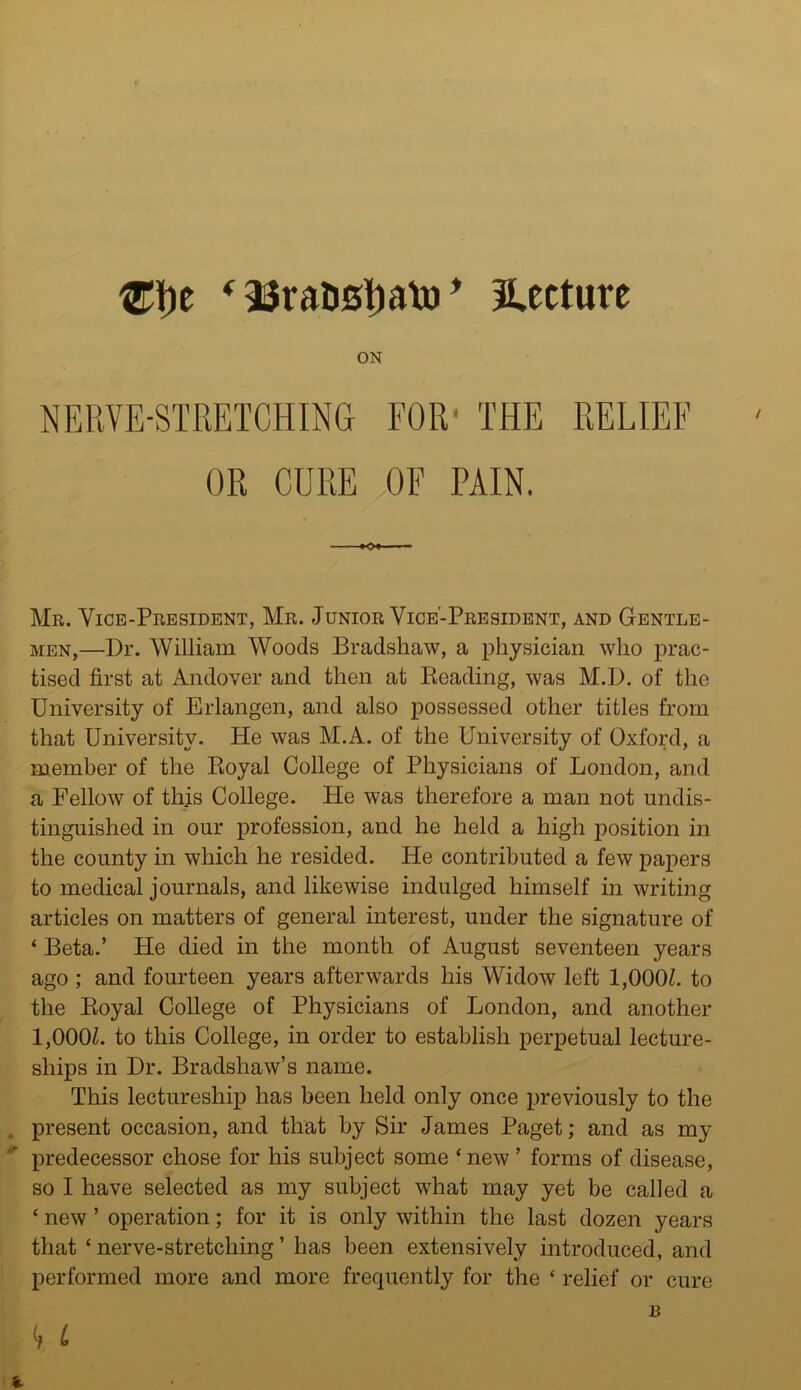 )e * 23raD0bato * lecture ON NERVE-STRETCHING FOR' THE RELIEF OR CURE OF PAIN. -•O* Mr. Vice-President, Mr. Junior Vice-President, and Gentle- men,—Dr. William Woods Bradshaw, a physician who prac- tised first at Andover and then at Beading, was M.D. of the University of Erlangen, and also possessed other titles from that University. He was M.A. of the University of Oxford, a member of the Royal College of Physicians of London, and a Fellow of this College. He was therefore a man not undis- tinguished in our profession, and he held a high position in the county in which he resided. He contributed a few papers to medical journals, and likewise indulged himself in writing articles on matters of general interest, under the signature of ‘ Beta.’ He died in the month of August seventeen years ago ; and fourteen years afterwards his Widow left 1,000Z. to the Royal College of Physicians of London, and another 1,000Z. to this College, in order to establish perpetual lecture- ships in Dr. Bradshaw’s name. This lectureship has been held only once previously to the present occasion, and that by Sir James Paget; and as my predecessor chose for his subject some 4 new ’ forms of disease, so I have selected as my subject what may yet be called a 4 new ’ operation; for it is only within the last dozen years that 4 nerve-stretching ’ has been extensively introduced, and performed more and more frequently for the 4 relief or cure