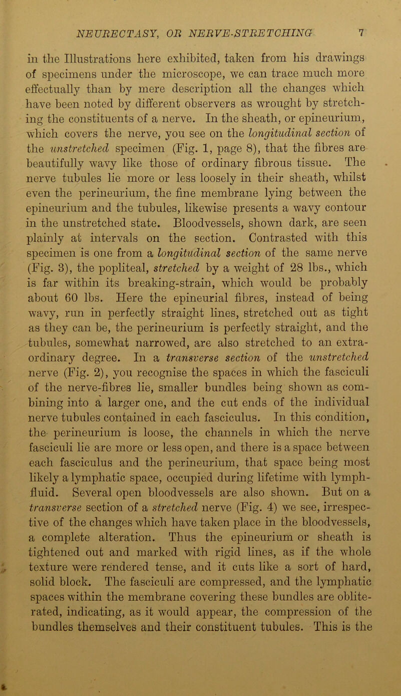 in the Illustrations here exhibited, taken from his drawings of specimens under the microscope, we can trace much more effectually than by mere description all the changes which have been noted by different observers as wrought by stretch- ing the constituents of a nerve. In the sheath, or epineurium, which covers the nerve, you see on the longitudinal section of the unstretched specimen (Fig. 1, page 8), that the fibres are beautifully wavy like those of ordinary fibrous tissue. The nerve tubules lie more or less loosely in their sheath, whilst even the perineurium, the fine membrane lying between the epineurium and the tubules, likewise presents a wavy contour in the unstretched state. Bloodvessels, shown dark, are seen plainly at intervals on the section. Contrasted with this specimen is one from a longitudinal section of the same nerve (Fig. 8), the popliteal, stretched by a weight of 28 lbs., which is far within its breaking-strain, which would be probably about 60 lbs. Here the epineurial fibres, instead of being wavy, run in perfectly straight lines, stretched out as tight as they can be, the perineurium is perfectly straight, and the tubules, somewhat narrowed, are also stretched to an extra- ordinary degree. In a transverse section of the unstretched nerve (Fig. 2), you recognise the spaces in which the fasciculi of the nerve-fibres lie, smaller bundles being shown as com- bining into a larger one, and the cut ends of the individual nerve tubules contained in each fasciculus. In this condition, the perineurium is loose, the channels in which the nerve fasciculi lie are more or less open, and there is a space between each fasciculus and the perineurium, that space being most likely a lymphatic space, occupied during lifetime with lymph- fluid. Several open bloodvessels are also shown. But on a transverse section of a stretched nerve (Fig. 4) we see, irrespec- tive of the changes which have taken place in the bloodvessels, a complete alteration. Thus the epineurium or sheath is tightened out and marked with rigid lines, as if the whole texture were rendered tense, and it cuts like a sort of hard, solid block. The fasciculi are compressed, and the lymphatic spaces within the membrane covering these bundles are oblite- rated, indicating, as it would appear, the compression of the bundles themselves and their constituent tubules. This is the