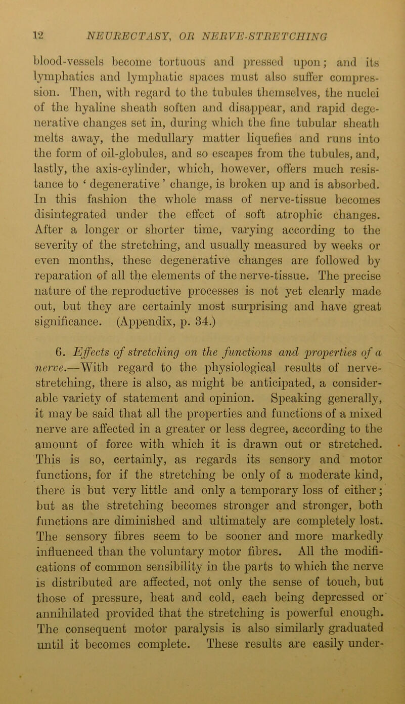 blood-vessels become tortuous and pressed upon; and its lymphatics and lymphatic spaces must also suffer compres- sion. Then, with regard to the tubules themselves, the nuclei of the hyaline sheath soften and disappear, and rapid dege- nerative changes set in, during which the fine tubular sheath melts away, the medullary matter liquefies and runs into the form of oil-globules, and so escapes from the tubules, and, lastly, the axis-cylinder, which, however, offers much resis- tance to ‘ degenerative ’ change, is broken up and is absorbed. In this fashion the whole mass of nerve-tissue becomes disintegrated under the effect of soft atrophic changes. After a longer or shorter time, varying according to the severity of the stretching, and usually measured by weeks or even months, these degenerative changes are followed by reparation of all the elements of the nerve-tissue. The precise nature of the reproductive processes is not yet clearly made out, but they are certainly most surprising and have great significance. (Appendix, p. 34.) 6. Effects of stretching on the functions and properties of a nerve.—With regard to the physiological results of nerve- stretching, there is also, as might be anticipated, a consider- able variety of statement and opinion. Speaking generally, it may be said that all the properties and functions of a mixed nerve are affected in a greater or less degree, according to the amount of force with which it is drawn out or stretched. This is so, certainly, as regards its sensory and motor functions, for if the stretching be only of a moderate kind, there is but very little and only a temporary loss of either; but as the stretching becomes stronger and stronger, both functions are diminished and ultimately are completely lost. The sensory fibres seem to be sooner and more markedly influenced than the voluntary motor fibres. All the modifi- cations of common sensibility in the parts to which the nerve is distributed are affected, not only the sense of touch, but those of pressure, heat and cold, each being depressed or annihilated provided that the stretching is powerful enough. The consequent motor paralysis is also similarly graduated until it becomes complete. These results are easily under-