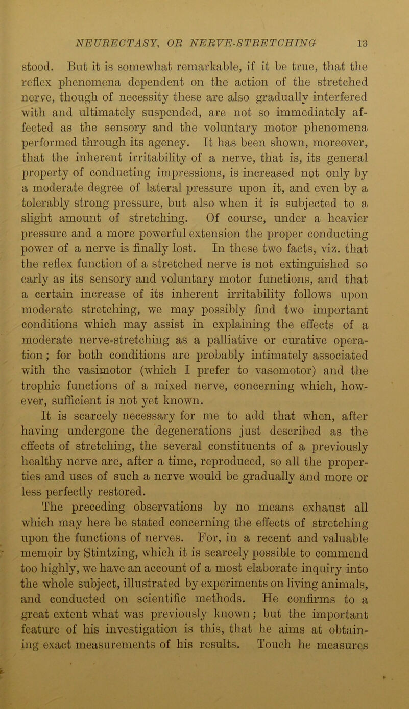 stood. But it is somewhat remarkable, if it be true, that the reflex phenomena dependent on the action of the stretched nerve, though of necessity these are also gradually interfered with and ultimately suspended, are not so immediately af- fected as the sensory and the voluntary motor phenomena performed through its agency. It has been shown, moreover, that the inherent irritability of a nerve, that is, its general property of conducting impressions, is increased not only by a moderate degree of lateral pressure upon it, and even by a tolerably strong pressure, but also when it is subjected to a slight amount of stretching. Of course, under a heavier pressure and a more powerful extension the proper conducting power of a nerve is finally lost. In these two facts, viz. that the reflex function of a stretched nerve is not extinguished so early as its sensory and voluntary motor functions, and that a certain increase of its inherent irritability follows upon moderate stretching, we may possibly find two important conditions which may assist in explaining the effects of a moderate nerve-stretching as a palliative or curative opera- tion ; for both conditions are probably intimately associated with the vasimotor (which I prefer to vasomotor) and the trophic functions of a mixed nerve, concerning which, how- ever, sufficient is not yet known. It is scarcely necessary for me to add that when, after having undergone the degenerations just described as the effects of stretching, the several constituents of a previously healthy nerve are, after a time, reproduced, so all the proper- ties and uses of such a nerve would be gradually and more or less perfectly restored. The preceding observations by no means exhaust all which may here be stated concerning the effects of stretching upon the functions of nerves. For, in a recent and valuable memoir by Stintzing, which it is scarcely possible to commend too highly, we have an account of a most elaborate inquiry into the whole subject, illustrated by experiments on living animals, and conducted on scientific methods. He confirms to a great extent what was previously known; but the important feature of his investigation is this, that he aims at obtain- ing exact measurements of his results. Touch he measures